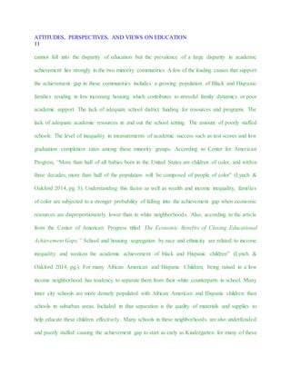 ATTITUDES, PERSPECTIVES, AND VIEWS ON EDUCATION
11
cannot fall into the disparity of education but the prevalence of a large disparity in academic
achievement lies strongly in the two minority communities A few of the leading causes that support
the achievement gap in these communities includes a growing population of Black and Hispanic
families residing in low incoming housing which contributes to stressful family dynamics or poor
academic support. The lack of adequate school district funding for resources and programs. The
lack of adequate academic resources in and out the school setting. The amount of poorly staffed
schools. The level of inequality in measurements of academic success such as test scores and low
graduation completion rates among these minority groups. According to Center for American
Progress, “More than half of all babies born in the United States are children of color, and within
three decades, more than half of the population will be composed of people of color” (Lynch &
Oakford 2014, pg. 5). Understanding this factor as well as wealth and income inequality, families
of color are subjected to a stronger probability of falling into the achievement gap when economic
resources are disproportionately lower than in white neighborhoods. Also, according to the article
from the Center of American Progress titled The Economic Benefits of Closing Educational
Achievement Gaps,” School and housing segregation by race and ethnicity are related to income
inequality and weaken the academic achievement of black and Hispanic children” (Lynch &
Oakford 2014, pg.). For many African American and Hispanic Children, being raised in a low
income neighborhood has tendency to separate them from their white counterparts in school. Many
inner city schools are more densely populated with African American and Hispanic children than
schools in suburban areas. Included in that separation is the quality of materials and supplies to
help educate these children effectively. Many schools in these neighborhoods are also underfunded
and poorly staffed causing the achievement gap to start as early as Kindergarten for many of these
 