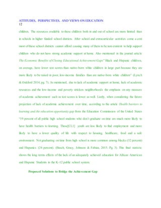 ATTITUDES, PERSPECTIVES, AND VIEWS ON EDUCATION
12
children. The resources available to these children both in and out of school are more limited than
in schools in higher funded school districts. After school and extracurricular activities come a cost
most of these school districts cannot afford causing many of them to be non-existent to help support
children who do not have strong academic support at home. Also mentioned in the journal article
The Economic Benefits of Closing Educational Achievement Gaps” Black and Hispanic children,
on average, have lower test scores than native-born white children in large part because they are
more likely to be raised in poor, low-income families than are native-born white children” (Lynch
& Oakford 2014, pg. 7). As mentioned, due to lack of academic support at home, lack of academic
resources and the low-income and poverty stricken neighborhoods the emphasis on any measure
of academic achievement such as test scores is lower as well. Lastly, when considering the future
projection of lack of academic achievement over time, according to the article Health barriers to
learning and the education opportunity gap from the Education Commission of the United States
“19 percent of all public high school students who don’t graduate on time are much more likely to
have health barriers to learning. These[CL1] youth are less likely to find employment and more
likely to have a lower quality of life with respect to housing, healthcare, food and a safe
environment. Not graduating on time from high school is more common among blacks (32 percent)
and Hispanics (24 percent). (Basch, Gracy, Johnson & Fabian, 2015. Pg. 3). This final statistic
shows the long terms effects of the lack of an adequately achieved education for African American
and Hispanic Students in the K-12 public school system.
Proposed Solutions to Bridge the Achievement Gap
 