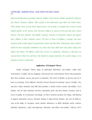 ATTITUDES, PERSPECTIVES, AND VIEWS ON EDUCATION
13
Based on the information provided, minority children of low income families specifically Hispanic
and African American children suffer greatly in the achievement gap within the United States.
When taking a look at areas where improvements can be made, we should focus on how to help
support families in low income areas who have children in school as well as provide these school
districts with more financial and tangible academic resources to adequately educate and support
these children in their academic careers. We have to focus on building a stronger and more
educated youth to help support the generations before and after them. Educational reform policies
should be more adequately distributed on a state wide basis rather than some places being more
funded than others. All children school have access to a satisfactory education so that they can
succeed later in their live and know that should be enough motivation for overall change in our
education systems countrywide.
Application of Ecological Theory
Family Ecological Theory helps us understand individuals and families within their
environments. Families that are struggling with poverty have environmental factors that potentially
limit their academic success and access to education. The needs of families in poverty may be so
basic (e.g. housing, food, childcare) that they obscure the goal of academic success. Families who
may have valued education must shift their priorities to attend to basic security and stability. Even
families who do value education and have educational goals may have limited resources such as
access to quality K-12 education, knowledge of what is needed to prepare for college, and funding
to support educational success. Decision making in impoverished families may also be difficult,
such as the ability to “recognize needs, identify alternatives to fulfill identified needs, evaluate
identified alternatives, select and implement alternative and reflect and evaluate” (Moore, 2013,
 