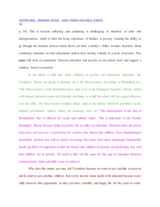 ATTITUDES, PERSPECTIVES, AND VIEWS ON EDUCATION
14
p. 58). This is because reflecting and evaluating is challenging in situations of crisis and
disorganization, which is often the living experience of families in poverty. Lacking the ability to
go through the decision process noted above can limit a family’s ability to make decisions about
continuing education or what educational path is best, leaving a family in a cycle of poverty. This
paper will look at connections between education and poverty at one system level and suggest a
solution, based on research.
In our efforts to help find viable solutions to poverty and educational disparities, the
Ecological Theory our group is focusing on is the Macrosystem. According to Mentalhelp.net,
“The Macrosystem is Urie Bronfenbrenner's final level in the Ecological System’s Theory, which
is the largest and most remote set of people and things to a child but which still has a great influence
over the child. The Macrosystem includes things such as the relative freedoms permitted by the
national government, cultural values, the economy, wars, etc." The macrosystem is the area of
development that is affected by social and cultural values. This is important to the Family
Ecological Theory because being in poverty has an effect on education. Research from the article
Education and poverty: Confronting the evidence has shown that children from disadvantaged
households perform less well in school on average than those from more advantaged households
(Ladd, pp.204). It’s important to find the reason why children in poverty are performing less well
than children not in poverty. We need to find out the cause for this gap in education between
socioeconomic status and find a way to reduce it.
Why does this matter you may ask? It matters because we want to see a decline in poverty
and in order to see a decline, children from every income status needs to be educated because every
child deserves that opportunity so they can have a healthy and happy life for the years to come.
 