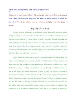 ATTITUDES, PERSPECTIVES, AND VIEWS ON EDUCATION
15
Education is the key to success and every child has the right to that key. For this group project, our
focus is going to be the attitudes, perspectives, and views at on poverty as well as the barriers at a
Macro level. We will give solutions about how education could play a role in the decline of
poverty.
Proposed Solution to Poverty
In order for us to demonstrate our explanation from a Macrosystem perspective of the
Ecological Theory, we wanted to propose a solution that could reach millions of people and could
relay our message effectively. For the millions of families who suffer from the economical and
emotional burdens that poverty places on them as well as lack of adequate education systems, our
group chose to use a reality show to help present our solution to poverty. We felt this would be an
up close and personal experience that accurately depicts what so many family encounter on living
with less and receiving sub standard education.
Reality TV has been a huge success for over 20 years on network and cable television. For
millions across the United States, tuning in to their favorite 30-60 minutes of reality excitement or
drama has helped build the television concept phenomena. According to CivicScience.com “In Q3
2013, 39% of consumers said they watch 1-5 hours of reality TV each week.” Also something to
note is that of that 39% of those who watch 1-5 hours of reality TV per week, according to
CivicScience.com “They are 60% more likely to value TV shows and say they are important to
them or are a passion of theirs.” Knowing that viewers of reality TV shows are dedicated watchers
and align their reality TV watching preferences with their own personal morals and values, our
idea solution could really touch the lives of many causing awareness or action to be taken to help
work toward taking the solutions and implementing them. With such an important and meaningful
 
