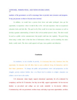 ATTITUDES, PERSPECTIVES, AND VIEWS ON EDUCATION
17
members of the government as well to encourage them to provide more resources and programs.
It may put pressure on them to become more involved.
In addition, we would have a person from lower and under privileged class get the
opportunity to experience what it would be like to live well and experience what an exceptional
education looks and feels like. The goal in all of this would be to raise true awareness as well as
develop a genuine understanding of what it’s like to be in another person’s shoes. The show would
be used as a public service announcement that people could tune into regularly. The good thing
about using a reality show is that this form of information delivery can be something the entire
family would watch. This show could appeal to all ages, races, genders and ethnicities.
Conclusion
In conclusion, to see a decline in poverty, it is necessary that every American have the
opportunity for education that will allow them to earn a sufficient living for themselves and for
their future generations. To change the public and government views and perspectives on the
struggles poverty stricken families face at a Macro level in relation to a higher education our
solution was to turn to the media.
U.S. democratic values largely support educational opportunity for all as indicated by
compulsory and free K-12 education, but they do not fully support opportunities for low-income
families as pre-school and college are not easily attainable to low-income children.
Communicating with our government on these issues and trying to get more opportunities out there
 