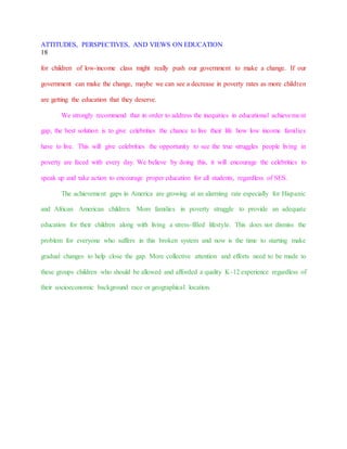 ATTITUDES, PERSPECTIVES, AND VIEWS ON EDUCATION
18
for children of low-income class might really push our government to make a change. If our
government can make the change, maybe we can see a decrease in poverty rates as more children
are getting the education that they deserve.
We strongly recommend that in order to address the inequities in educational achievement
gap, the best solution is to give celebrities the chance to live their life how low income families
have to live. This will give celebrities the opportunity to see the true struggles people living in
poverty are faced with every day. We believe by doing this, it will encourage the celebrities to
speak up and take action to encourage proper education for all students, regardless of SES.
The achievement gaps in America are growing at an alarming rate especially for Hispanic
and African American children. More families in poverty struggle to provide an adequate
education for their children along with living a stress-filled lifestyle. This does not dismiss the
problem for everyone who suffers in this broken system and now is the time to starting make
gradual changes to help close the gap. More collective attention and efforts need to be made to
these groups children who should be allowed and afforded a quality K-12 experience regardless of
their socioeconomic background race or geographical location.
 