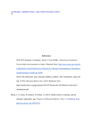 ATTITUDES, PERSPECTIVES, AND VIEWS ON EDUCATION
19
References
2010-2014 American Community Survey 5-Year Profiles. Educational Attainment:
Percent high school graduate or higher. Retreived from: http://www.census.gov/search-
results.html?q=education&search.x=0&search.y=0&search=submit&page=1&stateGeo=
none&searchtype=web&cssp=SERP
(2016) The Democratic party education platform positions with Amendments approved
July 9 2016. Education Reform Now, 20-23. Retrieved from:
https://edreformnow.org/app/uploads/2016/07/Democratic-Ed-Platform-with-July-9-
Amendments.pdf
Basch, C. E, Gracy, D, Johnson, D, Fabian, A. (2015). Health barriers to learning and the
education opportunity gap. Progress of Education Reform: 15(3), 1- 8. Retreived from:
http://eric.ed.gov/?id=ED558734
 