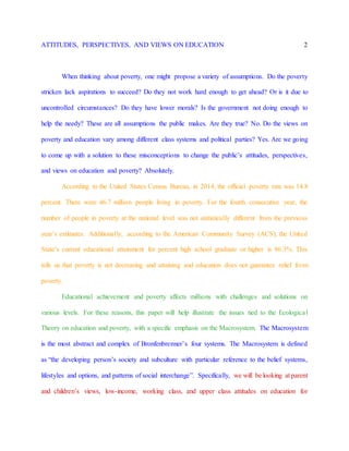 ATTITUDES, PERSPECTIVES, AND VIEWS ON EDUCATION 2
When thinking about poverty, one might propose a variety of assumptions. Do the poverty
stricken lack aspirations to succeed? Do they not work hard enough to get ahead? Or is it due to
uncontrolled circumstances? Do they have lower morals? Is the government not doing enough to
help the needy? These are all assumptions the public makes. Are they true? No. Do the views on
poverty and education vary among different class systems and political parties? Yes. Are we going
to come up with a solution to these misconceptions to change the public’s attitudes, perspectives,
and views on education and poverty? Absolutely.
According to the United States Census Bureau, in 2014, the official poverty rate was 14.8
percent. There were 46.7 million people living in poverty. For the fourth consecutive year, the
number of people in poverty at the national level was not statistically different from the previous
year’s estimates. Additionally, according to the American Community Survey (ACS), the United
State’s current educational attainment for percent high school graduate or higher is 86.3%. This
tells us that poverty is not decreasing and attaining and education does not guarantee relief from
poverty.
Educational achievement and poverty affects millions with challenges and solutions on
various levels. For these reasons, this paper will help illustrate the issues tied to the Ecological
Theory on education and poverty, with a specific emphasis on the Macrosystem. The Macrosystem
is the most abstract and complex of Bronfenbrenner’s four systems. The Macrosystem is defined
as “the developing person’s society and subculture with particular reference to the belief systems,
lifestyles and options, and patterns of social interchange”. Specifically, we will be looking at parent
and children’s views, low-income, working class, and upper class attitudes on education for
 