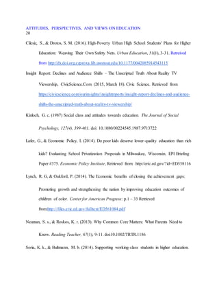 ATTITUDES, PERSPECTIVES, AND VIEWS ON EDUCATION
20
Cilesiz, S., & Drotos, S. M. (2016). High-Poverty Urban High School Students' Plans for Higher
Education: Weaving Their Own Safety Nets. Urban Education, 51(1), 3-31. Retreived
from http://dx.doi.org.ezproxy.lib.uwstout.edu/10.1177/0042085914543115
Insight Report: Declines and Audience Shifts – The Unscripted Truth About Reality TV
Viewership, CivicScience.Com (2015, March 18). Civic Science. Retrieved from
https://civicscience.com/ourinsights/insightreports/insight-report-declines-and-audience-
shifts-the-unscripted-truth-about-reality-tv-viewership/
Kinloch, G. c. (1987) Social class and attitudes towards education. The Journal of Social
Psychology, 127(4), 399-401. doi: 10.1080/00224545.1987.9713722
Lafer, G., & Economic Policy, I. (2014). Do poor kids deserve lower-quality education than rich
kids? Evaluating School Privatization Proposals in Milwaukee, Wisconsin. EPI Briefing
Paper #375. Economic Policy Institute, Retrieved from: http://eric.ed.gov/?id=ED558116
Lynch, R. G, & Oakford, P. (2014). The Economic benefits of closing the achievement gaps:
Promoting growth and strengthening the nation by improving education outcomes of
children of color. Center for American Progress: p.1 – 33 Retrieved
from:http://files.eric.ed.gov/fulltext/ED561084.pdf
Neuman, S. s., & Roskos, K. r. (2013). Why Common Core Matters: What Parents Need to
Know. Reading Teacher, 67(1), 9-11. doi:10.1002/TRTR.1186
Soria, K. k., & Bultmann, M. b. (2014). Supporting working-class students in higher education.
 