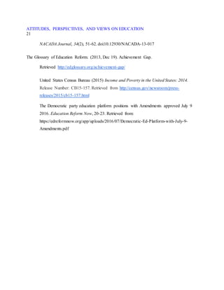 ATTITUDES, PERSPECTIVES, AND VIEWS ON EDUCATION
21
NACADA Journal, 34(2), 51-62. doi:10.12930/NACADA-13-017
The Glossary of Education Reform. (2013, Dec 19). Achievement Gap.
Retrieved http://edglossary.org/achievement-gap/
United States Census Bureau (2015) Income and Poverty in the United States: 2014.
Release Number: CB15-157. Retrieved from http://census.gov/newsroom/press-
releases/2015/cb15-157.html
The Democratic party education platform positions with Amendments approved July 9
2016. Education Reform Now, 20-23. Retrieved from:
https://edreformnow.org/app/uploads/2016/07/Democratic-Ed-Platform-with-July-9-
Amendments.pdf
 