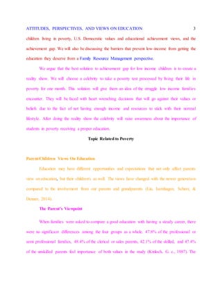 ATTITUDES, PERSPECTIVES, AND VIEWS ON EDUCATION 3
children living in poverty, U.S. Democratic values and educational achievement views, and the
achievement gap. We will also be discussing the barriers that prevent low-income from getting the
education they deserve from a Family Resource Management perspective.
We argue that the best solution to achievement gap for low income children is to create a
reality show. We will choose a celebrity to take a poverty test processed by living their life in
poverty for one month. This solution will give them an idea of the struggle low income families
encounter. They will be faced with heart wrenching decisions that will go against their values or
beliefs due to the fact of not having enough income and resources to stick with their normal
lifestyle. After doing the reality show the celebrity will raise awareness about the importance of
students in poverty receiving a proper education.
Topic Related to Poverty
Parent/Children Views On Education
Education may have different opportunities and expectations that not only affect parents
view on education, but their children's as well. The views have changed with the newer generation
compared to the involvement from our parents and grandparents (Lin, Isernhagen, Scherz, &
Denner, 2014).
The Parent’s Viewpoint
When families were asked to compare a good education with having a steady career, there
were no significant differences among the four groups as a whole. 47.8% of the professional or
semi professional families, 48.4% of the clerical or sales parents, 42.1% of the skilled, and 47.4%
of the unskilled parents feel importance of both values in the study (Kinloch, G. c., 1987). The
 
