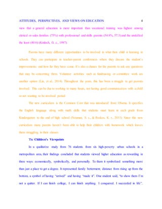 ATTITUDES, PERSPECTIVES, AND VIEWS ON EDUCATION 4
view that a general education is more important than vocational training was highest among
clerical or sales families (75%) with professional and skills parents (54.8%, 57.3) and the unskilled
the least (40.6) (Kinloch, G. c., 1987).
Parents have many different opportunities to be involved in what their child is learning in
schools. They can participate in teacher-parent conferences where they discuss the student’s
improvements and how far they have come. It’s also a chance for the parents to ask any questions
that may be concerning them. Volunteer activities such as fundraising or committee work are
another option (Lin, et al., 2014). Throughout the years, this has been a struggle to get parents
involved. This can be due to working to many hours, not having good communication with a child
or not wanting to be involved period.
The new curriculum is the Common Core that was introduced from Obama. It specifies
the English language along with math skills that students must learn in each grade from
Kindergarten to the end of high school (Neuman, S. s., & Roskos, K. r., 2013). Since this new
curriculum many parents haven’t been able to help their children with homework which leaves
them struggling in their classes.
The Children’s Viewpoints
In a qualitative study from 76 students from six high-poverty urban schools in a
metropolitan area, their findings concluded that students viewed higher education as rewarding in
three ways: economically, symbolically, and personally. To them it symbolized something more
than just a place to get a degree. It represented family betterment; distance from rising up from the
bottom, a symbol of having “arrived” and having “made it”. One student said, “to show them I’m
not a quitter. If I can finish college, I can finish anything. I conquered. I succeeded in life”.
 