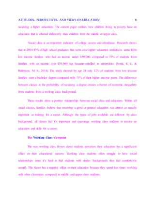 ATTITUDES, PERSPECTIVES, AND VIEWS ON EDUCATION 6
receiving a higher education. The current paper outlines how children living in poverty have an
education that is affected differently than children from the middle or upper class.
Social class is an important indicator of college access and attendance. Research shows
that in 2004 43% of high school graduates that went on to higher education institutions came from
low income families who had an income under $30,000, compared to 75% of students from
families with an income over $50,000 that became enrolled in universities (Soria, K. k., &
Bultmann, M. b., 2014). The study showed by age 24 only 12% of students from low-income
families earn a bachelor degree compared with 73% of their higher income peers. The difference
between classes in the probability of receiving a degree creates a barrier of economic inequality
from students from a working class background.
These results show a positive relationship between social class and education. Within all
social classes, families believe that receiving a good or general education was almost as equally
important as training for a career. Although the types of jobs available are different by class
background, all classes feel it’s important and encourage working class students to receive an
education and skills for a career.
The Working Class Viewpoint
The way working class (lower class) students perceives their education has a significant
effect on their educational success. Working class students often struggle to have social
relationships since it’s hard to find students with similar backgrounds they feel comfortable
around. This factor has a negative effect on their education because they spend less times working
with other classmates compared to middle and upper-class students.
 
