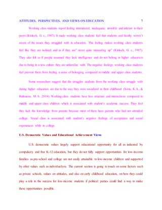 ATTITUDES, PERSPECTIVES, AND VIEWS ON EDUCATION 7
Working class students report feeling intimidated, inadequate, invisible and inferior to their
peers (Kinloch, G. c., 1987). It made working class students feel that students and faculty weren’t
aware of the issues they struggled with in education. This feeling makes working class students
feel like they are isolated and as if they are” never quite measuring up” (Kinloch, G. c., 1987).
They also felt as if people assumed they lack intelligence and do not belong in higher education
due to being in a new culture they are unfamiliar with. The negative feelings working class students
feel prevent them from feeling a sense of belonging compared to middle and upper class students.
Some researchers suggest that the struggles students from the working class struggle with
during higher education are due to the way they were socialized in their childhood (Soria, K. k., &
Bultmann, M. b. ,2014). Working-class students have less structure and interactions compared to
middle and upper class children which is associated with student’s academic success. They feel
they lack the knowledge from parents because most of them have parents who had not attended
college. Social class is associated with student’s negative feelings of acceptance and social
experiences while in college.
U.S. Democratic Values and Educational Achievement Views
U.S. democratic values largely support educational opportunity for all as indicated by
compulsory and free K-12 education, but they do not fully support opportunities for low-income
families as pre-school and college are not easily attainable to low-income children and supported
by other values such as individualism. The current section is going to touch on some factors such
as private schools, values on attitudes, and also on early childhood education, on how they could
play a role in the success for low-income students if political parties could find a way to make
these opportunities possible.
 