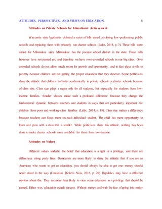 ATTITUDES, PERSPECTIVES, AND VIEWS ON EDUCATION 8
Attitudes on Private Schools for Educational Achievement
Wisconsin state legislators debated a series of bills aimed at closing low-performing public
schools and replacing them with privately run charter schools (Lafer, 2014, p. 3). These bills were
aimed for Milwaukee since Milwaukee has the poorest school district in the state. These bills
however have not passed yet, and therefore we have over-crowded schools in our big cities. Over
crowded schools do not allow much room for growth and opportunity, and in fact plays a role to
poverty because children are not getting the proper education that they deserve. Some politicians
share the attitude that children do better academically in private schools or charter schools because
of class size. Class size plays a major role for all students, but especially for students from low-
income families. Smaller classes make such a profound difference because they change the
fundamental dynamic between teachers and students in ways that are particularly important for
children from poor and working-class families (Lafer, 2014, p. 18). Class size makes a difference
because teachers can focus more on each individual student. The child has more opportunity to
learn and grow with a class that is smaller. While politicians share this attitude, nothing has been
done to make charter schools more available for those from low-income.
Attitudes on Values
Different values underlie the belief that education is a right or a privilege, and there are
differences along party lines. Democrats are more likely to share the attitude that if you are an
American who wants to get an education, you should always be able to get one: money should
never stand in the way (Education Reform Now, 2016, p. 20). Republics may have a different
opinion about this. They are more than likely to view some education as a privilege that should be
earned. Either way, education equals success. Without money and with the fear of going into major
 