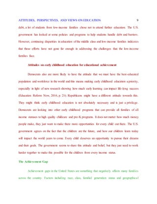 ATTITUDES, PERSPECTIVES, AND VIEWS ON EDUCATION 9
debt, a lot of students from low-income families chose not to attend further education. The U.S.
government has looked at some policies and programs to help students handle debt and barriers.
However, continuing disparities in education of the middle class and low-income families indicates
that these efforts have not gone far enough in addressing the challenges that the low-income
families face.
Attitudes on early childhood education for educational achievement
Democrats also are more likely to have the attitude that we must have the best-educated
population and workforce in the world and this means making early childhood education a priority,
especially in light of new research showing how much early learning can impact life-long success
(Education Reform Now, 2016, p. 21). Republicans might have a different attitude towards this.
They might think early childhood education is not absolutely necessary and is just a privilege.
Democrats are looking into other early childhood programs that can provide all families of all
income statuses to high quality childcare and pre-K programs. It does not matter how much money
people make, they just want to make there more opportunities for every child out there. The U.S.
government agrees on the fact that the children are the future, and how our children learn today
will impact the world years to come. Every child deserves an opportunity to pursue their dreams
and their goals. The government seems to share this attitude and belief, but they just need to work
harder together to make this possible for the children from every income status.
The Achievement Gap
Achievement gaps in the United States are something that negatively affects many families
across the country. Factors including race, class, familial generation status and geographical
 