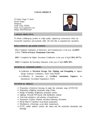 NAWAZ SHERIF B
22 Sriram Nagar 1st street,
Eswari Nagar,
Thanjavur,
Tamil Nadu, INDIA
Email: nawaz.qpsk@live.com
Mobile: 00919976821829
CAREER OBJECTIVE:
To obtain a challenging position in a high quality engineering environment where my
resourceful experience and academic skills will add value to organizational operations.
EDUCATIONAL QUALIFICATIONS:
UG: Completed Graduation in Electronics and Communication in the year April2015.
CGPA: 7.94/10 at Periyar Maniammai University.
HSC: Completed the Higher Secondary Certification in the year of April 2011, 69.7%.
SSLC: Completed the Secondary Education at the year of April 2009, 90%
TECHNICAL CERTIFICATION:
 Certification in Electrical Design, Fire Fighting and Draughting in Aghora
Design Academy, Coimbatore, Tamil Nadu, INDIA.
 Certification in Automation as Certified Automation Engineer, by
International Accredited Organization (IAO).
TECHNICAL SKILLS:
 Preparation of electrical drawings & single line schematic using AUTOCAD.
 Preparation of lighting documents using CGlux.
 Design of Earthing & lightning protection system.
 Lighting, Power& UPS layout with distribution scheme.
 Total load calculation and selection of transformers.
 Preparation of phase schedule and phase balancing documents.
 DG & Main LT electrical room layout preparation.
 Modification of drawings as per client requirements.
 CCTV, public address system, fire alarm and fire protection documents and
drawings.
 
