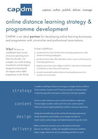 online distance learning strategy &
programme development
CAPDM is an ideal partner for developing online learning businesses
and programmes with universities and professional associations.
strategy
content
delivery
design
Complete modelling of distance learning as a strategic business addition
Unify academic, business and IT directors around new business plans
Couple learning with information architectures and open standards
Invest in richly interactive course content and didactic components
Develop highly reusable content and ‘write once’ content masters
Build and maintain digital publishing workflows and asset repositories
Design functionality that exactly matches the learning requirements
Satisfy demand for more flexible course designs and delivery
Easily include custom designs and implementations for specific needs
Deliver content for use and re-use on all platforms & formats
Operate cost efficient, scalable and repeatable production workflows
Adopt a single-solution for all your publishing and delivery needs
Why? We have an
established track record
of success spanning more
than two decades. For
example, our world-leading
consultants and developers
designed and produced
the largest online MBA
programme in the World.
To date CAPDM has:
produced more than 20 full online learning programmes with
distance learning pedagogies;
produced more than 200 individual online courses and interactive
learning experiences;
helped universities and colleges to deliver education to thousands
of students in more than 160 countries;
created sustainable online distance learning businesses for a
number of universities.
capture . author . publish . deliver . manage
 