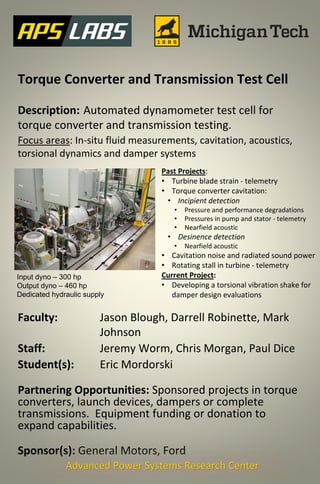 Torque Converter and Transmission Test Cell
Description: Automated dynamometer test cell for
torque converter and transmission testing.
Focus areas: In-situ fluid measurements, cavitation, acoustics,
torsional dynamics and damper systems
Faculty: Jason Blough, Darrell Robinette, Mark
Johnson
Staff: Jeremy Worm, Chris Morgan, Paul Dice
Student(s): Eric Mordorski
Partnering Opportunities: Sponsored projects in torque
converters, launch devices, dampers or complete
transmissions. Equipment funding or donation to
expand capabilities.
Sponsor(s): General Motors, Ford
Advanced Power Systems Research Center
Past Projects:
• Turbine blade strain - telemetry
• Torque converter cavitation:
• Incipient detection
• Pressure and performance degradations
• Pressures in pump and stator - telemetry
• Nearfield acoustic
• Desinence detection
• Nearfield acoustic
• Cavitation noise and radiated sound power
• Rotating stall in turbine - telemetry
Current Project:
• Developing a torsional vibration shake for
damper design evaluations
Input dyno – 300 hp
Output dyno – 460 hp
Dedicated hydraulic supply
 