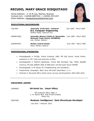 RECUDO, MARY GRACE DISQUITADO
Home Address: # 15 B Lias, Marilao, Bulacan
Contact no’s: +63928-6897322 / +63926-3971247
Email Address: marygracerecudo@ymail.com
EDUCATIONAL BACKGROUND
COLLEGE: University of the East - Caloocan June 2003 - March 2009
B.S. Computer Engineering
Samson Road, Caloocan City
HIGHSCHOOL: Assembly Woman Felicita G. Bernardino June 1999 - March 2003
Memorial Trade School (AFGBMTS)
Lias, Marilao, Bulacan
ELEMENTARY: Marilao Central School June 1993 - March 1999
Ibayo, Marilao, Bulacan
PROFESSIONAL STRENGTHS:
 Knowledgeable in PL/SQL, Oracle Scripting, UNIX, MS SQL Server, Visual FoxPro,
experience in ETL Tools and extraction of Data.
 Knowledgeable in Platform Databases: Oracle SQL Developer 10g, TOAD, SQLDBX
(Vertica), MS SQL SERVER 2005 & 2008,2010 and Microsoft Visual FOXPRO
 Knowledgeable in PC Setup, PC Troubleshooting and Installation.
 Programming Languages: Basic Java, Microsoft Visual Basic, C ++.
 Proficient in Microsoft Office (Word, Excel, Access and PowerPoint) 2003-2007-2010.
EMPLOYMENT HISTORY
COMPANY: SM Retail Inc. (Head Office)
SM Corporate Office, Bldg. A
J. W. Diokno Blvd. Mall of Asia Complex
Pasay City
POSITION: Business Intelligence/ Data Warehouse Developer
July 2015 – February 2016
 