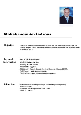 Moheb mounier tadrous
Objective To achieve at most capabilities of performing new and innovative projects that can
Expand both my career horizons as well as being able to add new and intelligent ideas
to my line of work.
Personal Date of Birth: 1 / 10 / 1984
Information Marital Status: Married.
Military Status: Exempt.
Nationality: Egyptian.
Address: 14 Moawia Street, Shoubra Elkhema, Kliobia, EGYPT.
Cell Phone: 002-0122-6392698.
Email address: eng.mohebmounir@gmail.com.
Education Bachelor of Electrical Engineering at Shoubra Engineering College,
Benha University.
“Electrical Power Department" 2003 – 2008.
Good (71.31%).
 