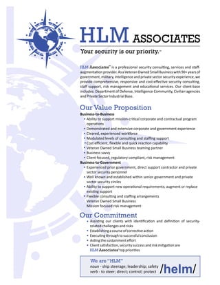 We are “HLM”
/ /helmnoun - ship steerage; leadership; safety
verb - to steer; direct; control; protect
Assis ng our clients with iden ﬁca on and deﬁni on of security-
relatedchallengesandrisks
Establishingacourseofcorrec veac on
Execu ngthroughtosuccessfulconclusion
Aidingthesustainmenteﬀort
Clientsa sfac on,securitysuccessandriskmi ga onare
HLMAssociates'toppriori es
Our Commitment
HLM Associates is a professional security consul ng, services and staﬀ-
augmenta onprovider.AsaVeteranOwnedSmallBusinesswith90+yearsof
government, military, intelligence and private sector securityexperience,we
provide comprehensive, responsive and cost-eﬀec ve security consul ng,
staﬀ support, risk management and educa onal services. Our client-base
includes: Department of Defense, Intelligence Community, Civilian agencies
andPrivateSectorIndustrialBase.
TM
HLM ASSOCIATES
Your security is our priority.TM
Our Value Proposition
Business-to-Business
Ability to support mission-cri cal corporate and contractual program
opera ons
Demonstrated and extensive corporate and government experience
Cleared, experienced workforce
Modulated levels of consul ng and staﬃng support
Cost eﬃcient, ﬂexible and quick reac on capability
Veteran Owned Small Business teaming partner
Business savvy
Client focused, regulatory compliant, risk management
Business-to-Government
Experienced prior government, direct support contractor and private
sector security personnel
Well known and established within senior government and private
sector security circles
Ability to support new opera onal requirements; augment or replace
exis ng support
Flexible consul ng and staﬃng arrangements
Veteran Owned Small Business
Mission focused risk management
 