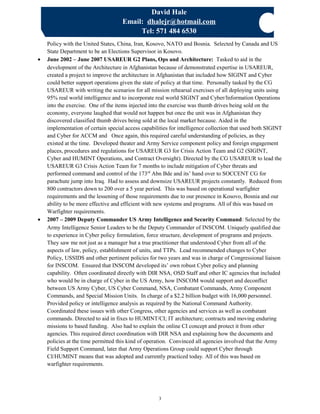 David Hale
Email: dhalejr@hotmail.com
Tel: 571 484 6530
Policy with the United States, China, Iran, Kosovo, NATO and Bosnia. Selected by Canada and US
State Department to be an Elections Supervisor in Kosovo.
• June 2002 – June 2007 USAREUR G2 Plans, Ops and Architecture: Tasked to aid in the
development of the Architecture in Afghanistan because of demonstrated expertise in USAREUR,
created a project to improve the architecture in Afghanistan that included how SIGINT and Cyber
could better support operations given the state of policy at that time. Personally tasked by the CG
USAREUR with writing the scenarios for all mission rehearsal exercises of all deploying units using
95% real world intelligence and to incorporate real world SIGINT and Cyber/Information Operations
into the exercise. One of the items injected into the exercise was thumb drives being sold on the
economy, everyone laughed that would not happen but once the unit was in Afghanistan they
discovered classified thumb drives being sold at the local market because. Aided in the
implementation of certain special access capabilities for intelligence collection that used both SIGINT
and Cyber for ACCM and Once again, this required careful understanding of policies, as they
existed at the time. Developed theater and Army Service component policy and foreign engagement
places, procedures and regulations for USAREUR G3 for Crisis Action Team and G2 (SIGINT,
Cyber and HUMINT Operations, and Contract Oversight). Directed by the CG USAREUR to lead the
USAREUR G3 Crisis Action Team for 7 months to include mitigation of Cyber threats and
performed command and control of the 173rd
Abn Bde and its’ hand over to SOCCENT CG for
parachute jump into Iraq. Had to assess and downsize USAREUR projects constantly. Reduced from
800 contractors down to 200 over a 5 year period. This was based on operational warfighter
requirements and the lessening of those requirements due to our presence in Kosovo, Bosnia and our
ability to be more effective and efficient with new systems and programs. All of this was based on
Warfighter requirements.
• 2007 – 2009 Deputy Commander US Army Intelligence and Security Command: Selected by the
Army Intelligence Senior Leaders to be the Deputy Commander of INSCOM. Uniquely qualified due
to experience in Cyber policy formulation, force structure, development of programs and projects.
They saw me not just as a manager but a true practitioner that understood Cyber from all of the
aspects of law, policy, establishment of units, and TTPs. Lead recommended changes to Cyber
Policy, USSIDS and other pertinent policies for two years and was in charge of Congressional liaison
for INSCOM. Ensured that INSCOM developed its’ own robust Cyber policy and planning
capability. Often coordinated directly with DIR NSA, OSD Staff and other IC agencies that included
who would be in charge of Cyber in the US Army, how INSCOM would support and deconflict
between US Army Cyber, US Cyber Command, NSA, Combatant Commands, Army Component
Commands, and Special Mission Units. In charge of a $2.2 billion budget with 16,000 personnel.
Provided policy or intelligence analysis as required by the National Command Authority.
Coordinated these issues with other Congress, other agencies and services as well as combatant
commands. Directed to aid in fixes to HUMINT/CI; IT architecture; contracts and moving enduring
missions to based funding. Also had to explain the online CI concept and protect it from other
agencies. This required direct coordination with DIR NSA and explaining how the documents and
policies at the time permitted this kind of operation. Convinced all agencies involved that the Army
Field Support Command, later that Army Operations Group could support Cyber through
CI/HUMINT means that was adopted and currently practiced today. All of this was based on
warfighter requirements.
3
 
