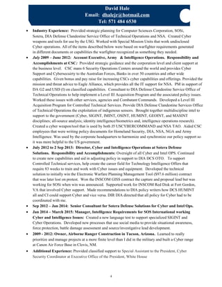 David Hale
Email: dhalejr@hotmail.com
Tel: 571 484 6530
• Industry Experience: Provided strategic planning for Computer Sciences Corporation, SOSi,
Sotera, DIA Defense Clandestine Service Office of Technical Operations and NSA. Created Cyber
weapons and tools for use by the USG. Worked with Special Mission Units that work undisclosed
Cyber operations. All of the items described below were based on warfighter requirements generated
in different documents or capabilities the warfighter recognized as something they needed.
• July 2009 – June 2012: Account Executive, Army & Intelligence Operations. Responsibility and
Accomplishments at CSC: Provided strategic guidance and the corporation level and client support at
the business level. CSC mans 6 Security Operations Centers around the world and provides Cyber
Support and Cybersecuirty to the Australian Forces, Banks in over 50 countries and other wide
capabilities. Given bonus and pay raise for increasing CSCs cyber capabilities and offerings. Provided the
mission and threat advice to Eagle Alliance, which provides all the IT support for NSA. PM in support of
DA G2 and USD (I) on classified capabilities. Consultant to DIA Defense Clandestine Service Office of
Technical Operations to help implement a Level III Acquisition Program and the associated policy issues.
Worked these issues with other services, agencies and Combatant Commands. Developed a Level III
Acquisition Program for Controlled Technical Services. Provide DIA Defense Clandestine Services Office
of Technical Operations the exploitation of indigenous sensors. Brought together multidiscipline intel to
support to the government (Cyber, SIGINT, IMINT, OSINT, HUMINT, GEOINT, and MASINT
disciplines; all-source analysis; identity intelligence/biometrics and, intelligence operations research).
Created a cyber weapon/tool that is used by both J5 USCYBERCOMMAND and NSA TAO. Aided CSC
employees that were writing policy documents for Homeland Security, DIA, NSA, NGA and Army
Intelligence. Was used by the corporate headquarters to harmonize and synchronize our policy support so
it was more helpful to the US government.
• July 2012 to 2 Sep 2013: Director, Cyber and Intelligence Operations at Sotera Defense
Solutions. Responsibility and Accomplishments: Oversight of all Cyber and Intel OPS. Continued
to create new capabilities and aid in adjusting policy in support to DIA DCS OTO. To support
Controlled Technical services, help create the career field for Technology Intelligence Offers that
require 83 weeks to train and work with Cyber issues and equipment. Developed the technical
solution to initially win the Electronic Warfare Planning Management Tool ($97.6 million) contract
that was later lost on protest. Won the INSCOM GISS contract the capture and proposal lead but was
working for SOSi when win was announced. Supported work for INSCOM Red Disk at Fort Gordon,
VA that involved Cyber support. Made recommendations to DIA policy writers how DCS HUMINT
all and CI could support Cyber and vice versa. DIR DIA directed that all policy for Cyber had to be
coordinated with me.
• Sep 2012 – Jan 2014: Senior Consultant for Sotera Defense Solutions for Cyber and Intel Ops.
• Jan 2014 – March 2015: Manager, Intelligence Requirements for SOS International working
Cyber and Intelligence Issues: Created a new language test to support specialized SIGINT and
Cyber Operations. Developed new processes that use social media to provide situational awareness,
force protection, battle damage assessment and source/investigative lead development.
• 2009 - 2012: Owner, Airborne Ranger Construction in Tucson, Arizona. Learned to really
prioritize and manage projects at a more finite level than I did in the military and built a Cyber range
at Canon Air Force Base in Clovis, NM.
• Additional Experience: Provided classified support to Special Assistant to the President, Cyber
Security Coordinator at Executive Office of the President, White House
4
 