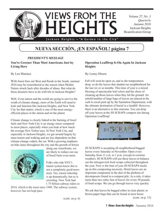 1 Views from the Heights Autumn 2016
Volume 27, No. 1
Quarterly
Autumn 2016
Jackson Heights
Beautification Group
NUEVA SECCIÓN, ¡EN ESPAÑOL! página 7
You're Greener Than Most Americans Just by
Living Here
By Len Maniace
With forest fires out West and floods in the South, summer
2016 may be remembered as the season when Mother
Nature struck back after decades of abuse. But what do
those disasters have to do with life in Jackson Heights?
Well, if our nation and the world are going to survive the
wrath of climate change, more of the Earth will need to
look and function like Jackson Heights, and New York
City for that matter, which is one of the most energy-
efficient places in the nation and on the planet.
Climate change is closely linked to the burning of fossil
fuels and New York City is an energy miser compared
to most places, especially when you look at how much
the average New Yorker uses. In New York City, and
especially in Jackson Heights, we get around largely by
mass transit and walking and are less dependent on that
climate-change culprit, the car. With a growing emphasis
on bike lanes throughout the city and the growth of ferries
along our waterfronts, we
are likely to reduce our use
of fossil fuels even more.
Folks who ride NYC's
transit system know this is
not a completely good-news
story. Yes, transit ridership
is up dramatically, but so is
crowding. New York had
1.75 billion subway riders in
2014, which is the most since 1948. The subway system,
however, has not kept pace					
		
					 (cont. on p. 4)
PRESIDENT'S MESSAGE
Operation LeafDrop Is On Again In Jackson
Heights
By Lenny Olsson
Fall will soon be upon us, and as the temperatures
drop, so do the leaves that shaded our neighborhood for
the last six or so months. This time of year is a mixed
blessing of spectacular leaf colors and the chore of
cleaning up those leaves when they hit the ground. An
untold number of large bags of leaves are placed at the
curb to await pick-up by the Sanitation Department, with
the ultimate destination of burial in a landfill. However,
there is an alternative to this outcome. You can drop
off your leaves at the JH SCRAPS compost site during
Operation LeafDrop!
JH SCRAPS is accepting all neighborhood bagged
leaves every Saturday in November. Open every
Saturday from 11 a.m. to 1 p.m. (except in extreme
weather), JH SCRAPS will use these leaves to balance
out the nitrogen-rich food scraps collected throughout
the year. Now is the time of year JH SCRAPS stocks
up on this composting necessity. Dried leaves are an
important component in the diet of the plethora of
decomposers found in a compost pile. As a rule, it takes
more than two cubic feet of leaves for every 50 pounds
of food scraps. We can go through leaves very quickly.
We ask that leaves be bagged either in clear plastic or
brown paper bags that can be found at most home
					 (cont. on p. 12)
 