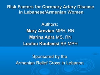 Risk Factors for Coronary Artery Disease
in Lebanese/Armenian Women
Authors:
Mary Arevian MPH, RN
Marina Adra MS, RN
Loulou Koubessi BS MPH
Sponsored by the
Armenian Relief Cross in Lebanon

 