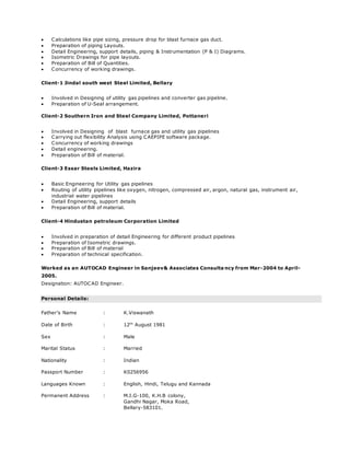  Calculations like pipe sizing, pressure drop for blast furnace gas duct.
 Preparation of piping Layouts.
 Detail Engineering, support details, piping & Instrumentation (P & I) Diagrams.
 Isometric Drawings for pipe layouts.
 Preparation of Bill of Quantities.
 Concurrency of working drawings.
Client-1 Jindal south west Steel Limited, Bellary
 Involved in Designing of utility gas pipelines and converter gas pipeline.
 Preparation of U-Seal arrangement.
Client-2 Southern Iron and Steel Company Limited, Pottaneri
 Involved in Designing of blast furnace gas and utility gas pipelines
 Carrying out flexibility Analysis using CAEPIPE software package.
 Concurrency of working drawings
 Detail engineering.
 Preparation of Bill of material.
Client-3 Essar Steels Limited, Hazira
 Basic Engineering for Utility gas pipelines
 Routing of utility pipelines like oxygen, nitrogen, compressed air, argon, natural gas, instrument air,
industrial water pipelines
 Detail Engineering, support details
 Preparation of Bill of material.
Client-4 Hindustan petroleum Corporation Limited
 Involved in preparation of detail Engineering for different product pipelines
 Preparation of Isometric drawings.
 Preparation of Bill of material
 Preparation of technical specification.
Worked as an AUTOCAD Engineer in Sanjeev& Associates Consulta ncy from Mar-2004 to April-
2005.
Designation: AUTOCAD Engineer.
Personal Details:
Father’s Name : K.Viswanath
Date of Birth : 12th
August 1981
Sex : Male
Marital Status : Married
Nationality : Indian
Passport Number : K0256956
Languages Known : English, Hindi, Telugu and Kannada
Permanent Address : M.I.G-100, K.H.B colony,
Gandhi Nagar, Moka Road,
Bellary-583101.
 