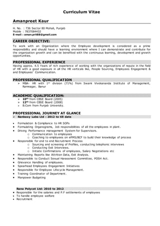 Curriculum Vitae
Amanpreet Kaur
H. No. : 736 Sector 80 Mohali, Punjab
Mobile : 7837084432
E-mail : aman.prit88@gmail.com
CAREER OBJECTIVE:
To work with an Organization where the Employee development is considered as a prime
responsibility and should have a learning environment where I can demonstrate and contribute for
the organization growth and can be benefited with the continuous learning, development and growth
opportunities.
PROFESSIONAL EXPERIENCE
Having approx. 4.5 Years of rich experience of working with the organizations of repute in the field
of HR with a good exposure in all the HR verticals like, People Sourcing, Employees Engagement &
and Employees’ Communication.
PROFESSIONAL QUALIFICATION
 MBA- HR with 1st division (71%) from Swami Vivekananda Institute of Management,
Ramnagar, Banur
ACADEMIC QUALIFICATION:
 10th from CBSE Board (2005)
 12th from CBSE Board (2008)
 B.Com from Punjab University.
PROFESSIONAL JOURNEY AT GLANCE
 Ranbaxy Labs Ltd : 2012 to till date
 Formulation & Compliance to HR SOPs
 Formulating Organograms, Job responsibilities of all the employees in plant .
 Driving Performance management System for Supervisors.
o Communication to employees
o Coaching to employees on ePMS/BCF to build their knowledge of process
 Responsible for end to end Recruitment Process
o Sourcing and screening of Profiles, conducting telephonic interviews
o Conducting Exit Interviews.
o Initiate Confirmations of employees, Salary Negotiations etc
 Maintaining Reports like Attrition Data, Exit Analysis.
 Responsible to Conduct Sexual Harassment Committee, POSH Act.
 Grievance Handling of employees.
 Spearhead Employees Engagement Initiatives
 Responsible for Employee Lifecycle Management.
 Training Coordinator of Department.
 Manpower Budgeting
Rana Polycot Ltd: 2010 to 2012
 Responsible for the salaries and P.F settlements of employees
 To handle employee welfare
 Recruitment
 