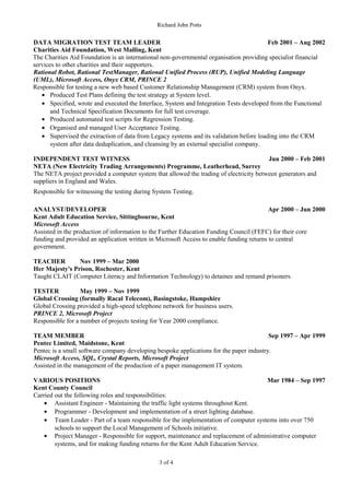 Richard John Potts
DATA MIGRATION TEST TEAM LEADER Feb 2001 – Aug 2002
Charities Aid Foundation, West Malling, Kent
The Charities Aid Foundation is an international non-governmental organisation providing specialist financial
services to other charities and their supporters.
Rational Robot, Rational TestManager, Rational Unified Process (RUP), Unified Modeling Language
(UML), Microsoft Access, Onyx CRM, PRINCE 2
Responsible for testing a new web based Customer Relationship Management (CRM) system from Onyx.
• Produced Test Plans defining the test strategy at System level.
• Specified, wrote and executed the Interface, System and Integration Tests developed from the Functional
and Technical Specification Documents for full test coverage.
• Produced automated test scripts for Regression Testing.
• Organised and managed User Acceptance Testing.
• Supervised the extraction of data from Legacy systems and its validation before loading into the CRM
system after data deduplication, and cleansing by an external specialist company.
INDEPENDENT TEST WITNESS Jun 2000 – Feb 2001
NETA (New Electricity Trading Arrangements) Programme, Leatherhead, Surrey
The NETA project provided a computer system that allowed the trading of electricity between generators and
suppliers in England and Wales.
Responsible for witnessing the testing during System Testing.
ANALYST/DEVELOPER Apr 2000 – Jun 2000
Kent Adult Education Service, Sittingbourne, Kent
Microsoft Access
Assisted in the production of information to the Further Education Funding Council (FEFC) for their core
funding and provided an application written in Microsoft Access to enable funding returns to central
government.
TEACHER Nov 1999 – Mar 2000
Her Majesty's Prison, Rochester, Kent
Taught CLAIT (Computer Literacy and Information Technology) to detainee and remand prisoners.
TESTER May 1999 – Nov 1999
Global Crossing (formally Racal Telecom), Basingstoke, Hampshire
Global Crossing provided a high-speed telephone network for business users.
PRINCE 2, Microsoft Project
Responsible for a number of projects testing for Year 2000 compliance.
TEAM MEMBER Sep 1997 – Apr 1999
Pentec Limited, Maidstone, Kent
Pentec is a small software company developing bespoke applications for the paper industry.
Microsoft Access, SQL, Crystal Reports, Microsoft Project
Assisted in the management of the production of a paper management IT system.
VARIOUS POSITIONS Mar 1984 – Sep 1997
Kent County Council
Carried out the following roles and responsibilities:
• Assistant Engineer - Maintaining the traffic light systems throughout Kent.
• Programmer - Development and implementation of a street lighting database.
• Team Leader - Part of a team responsible for the implementation of computer systems into over 750
schools to support the Local Management of Schools initiative.
• Project Manager - Responsible for support, maintenance and replacement of administrative computer
systems, and for making funding returns for the Kent Adult Education Service.
3 of 4
 