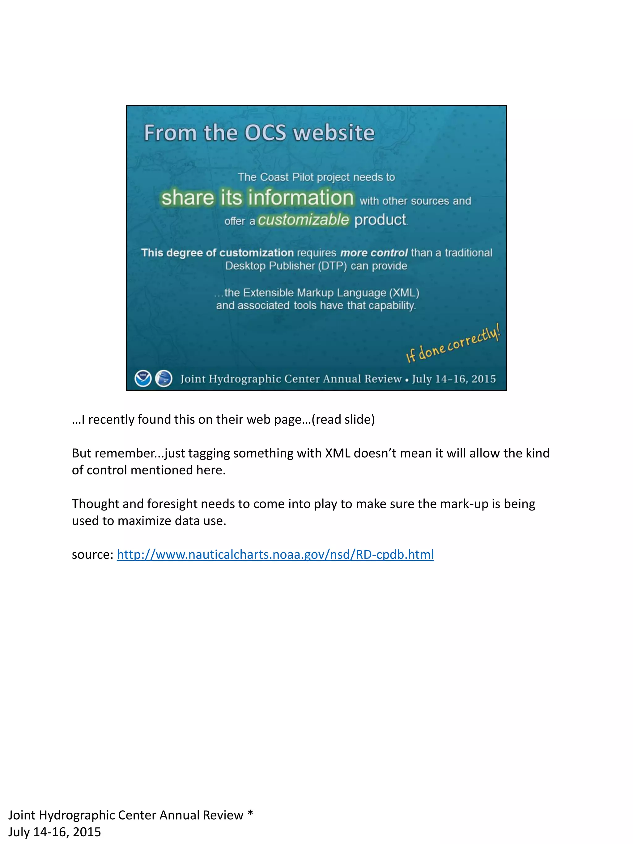 …I recently found this on their web page…(read slide)
But remember...just tagging something with XML doesn’t mean it will allow the kind
of control mentioned here.
Thought and foresight needs to come into play to make sure the mark-up is being
used to maximize data use.
source: http://www.nauticalcharts.noaa.gov/nsd/RD-cpdb.html
Joint Hydrographic Center Annual Review *
July 14-16, 2015
 