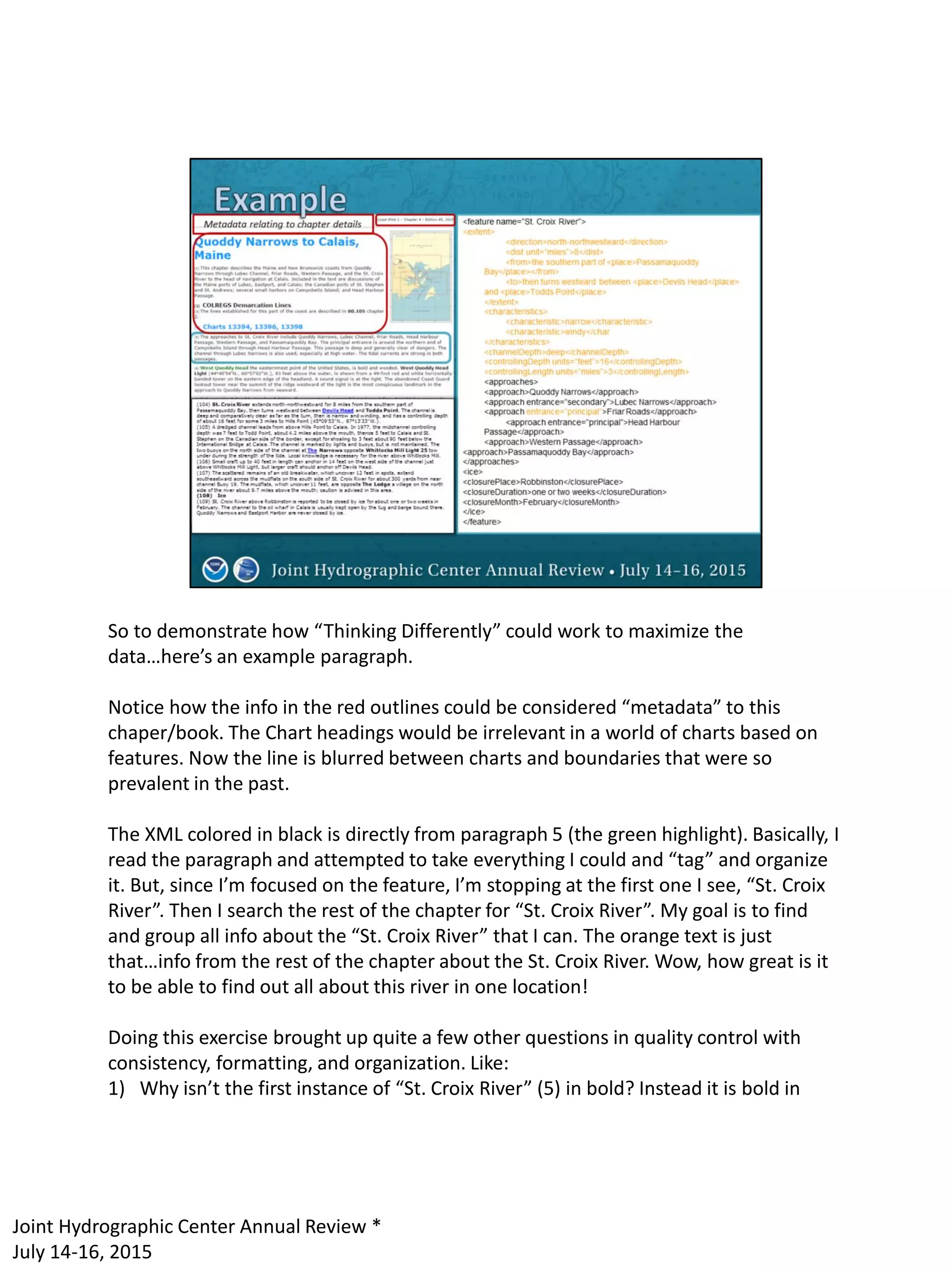 So to demonstrate how “Thinking Differently” could work to maximize the
data…here’s an example paragraph.
Notice how the info in the red outlines could be considered “metadata” to this
chaper/book. The Chart headings would be irrelevant in a world of charts based on
features. Now the line is blurred between charts and boundaries that were so
prevalent in the past.
The XML colored in black is directly from paragraph 5 (the green highlight). Basically, I
read the paragraph and attempted to take everything I could and “tag” and organize
it. But, since I’m focused on the feature, I’m stopping at the first one I see, “St. Croix
River”. Then I search the rest of the chapter for “St. Croix River”. My goal is to find
and group all info about the “St. Croix River” that I can. The orange text is just
that…info from the rest of the chapter about the St. Croix River. Wow, how great is it
to be able to find out all about this river in one location!
Doing this exercise brought up quite a few other questions in quality control with
consistency, formatting, and organization. Like:
1) Why isn’t the first instance of “St. Croix River” (5) in bold? Instead it is bold in
Joint Hydrographic Center Annual Review *
July 14-16, 2015
 
