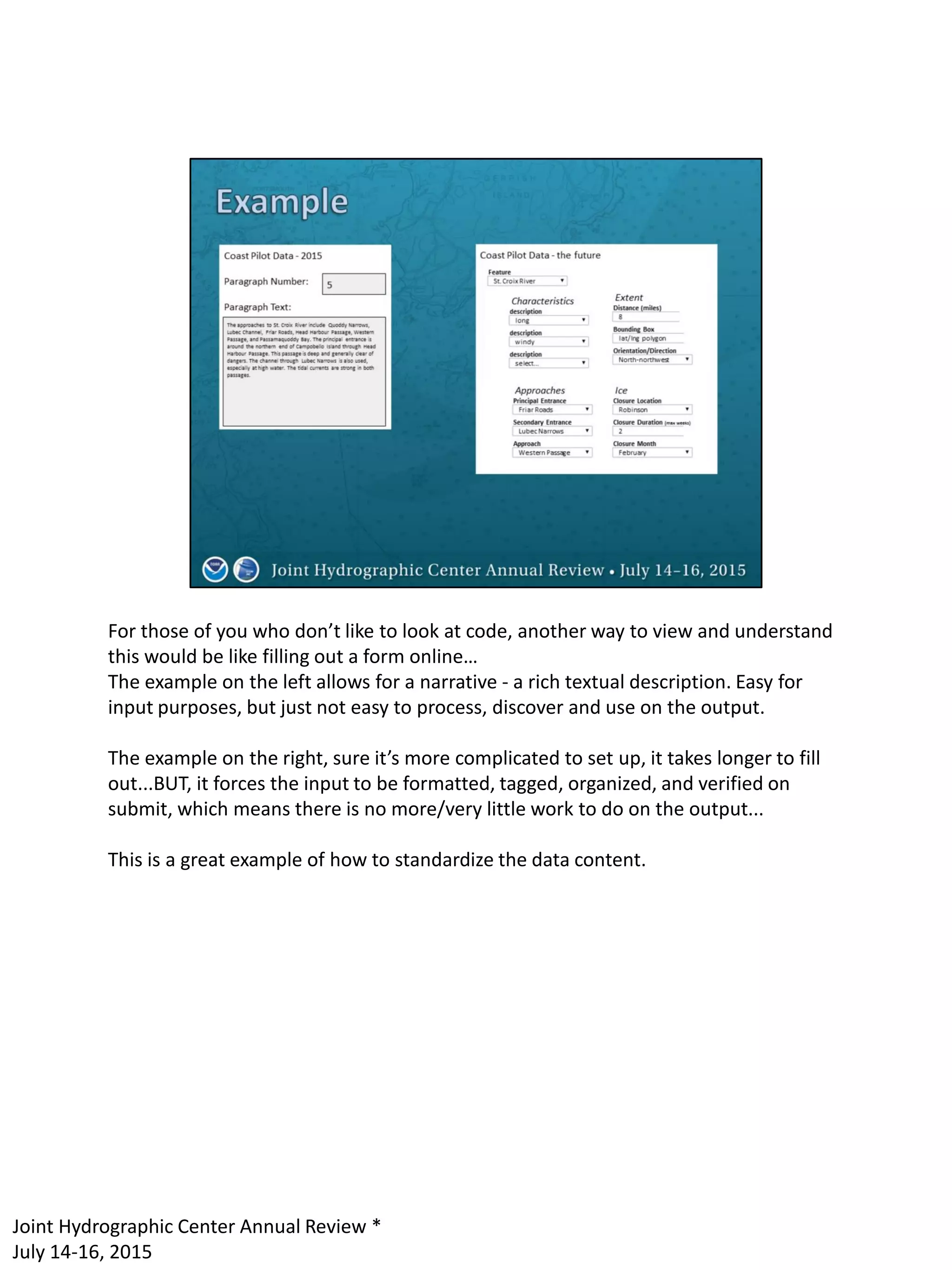 For those of you who don’t like to look at code, another way to view and understand
this would be like filling out a form online…
The example on the left allows for a narrative - a rich textual description. Easy for
input purposes, but just not easy to process, discover and use on the output.
The example on the right, sure it’s more complicated to set up, it takes longer to fill
out...BUT, it forces the input to be formatted, tagged, organized, and verified on
submit, which means there is no more/very little work to do on the output...
This is a great example of how to standardize the data content.
Joint Hydrographic Center Annual Review *
July 14-16, 2015
 
