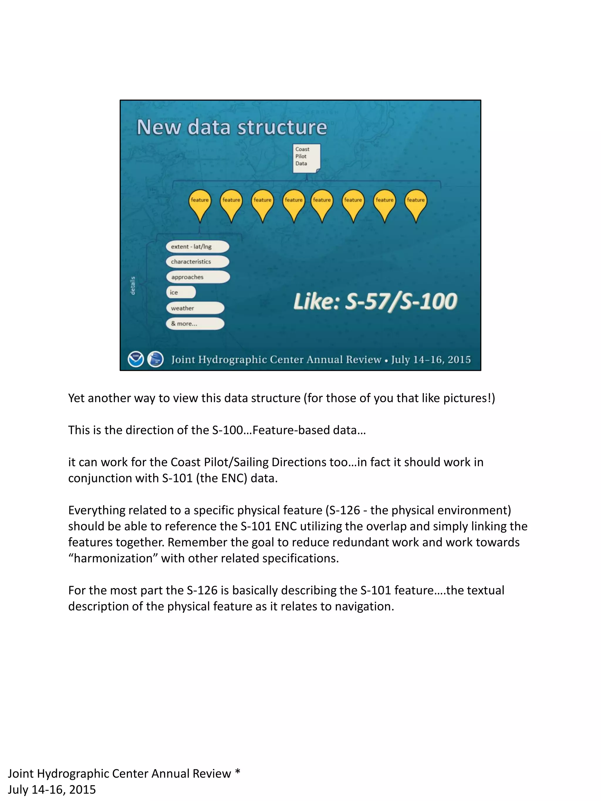 Yet another way to view this data structure (for those of you that like pictures!)
This is the direction of the S-100…Feature-based data…
it can work for the Coast Pilot/Sailing Directions too…in fact it should work in
conjunction with S-101 (the ENC) data.
Everything related to a specific physical feature (S-126 - the physical environment)
should be able to reference the S-101 ENC utilizing the overlap and simply linking the
features together. Remember the goal to reduce redundant work and work towards
“harmonization” with other related specifications.
For the most part the S-126 is basically describing the S-101 feature….the textual
description of the physical feature as it relates to navigation.
Joint Hydrographic Center Annual Review *
July 14-16, 2015
 