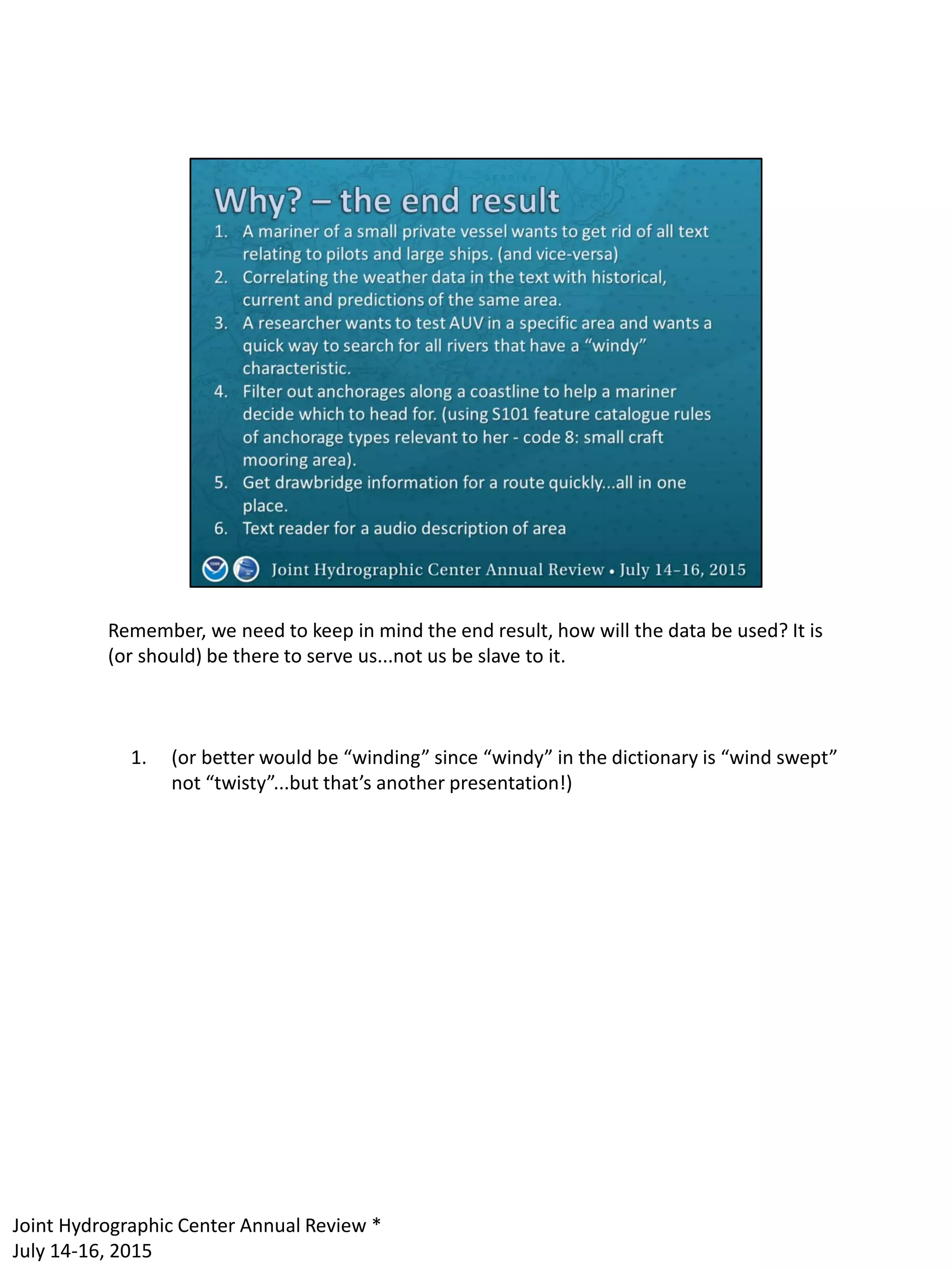 Remember, we need to keep in mind the end result, how will the data be used? It is
(or should) be there to serve us...not us be slave to it.
1. (or better would be “winding” since “windy” in the dictionary is “wind swept”
not “twisty”...but that’s another presentation!)
Joint Hydrographic Center Annual Review *
July 14-16, 2015
 