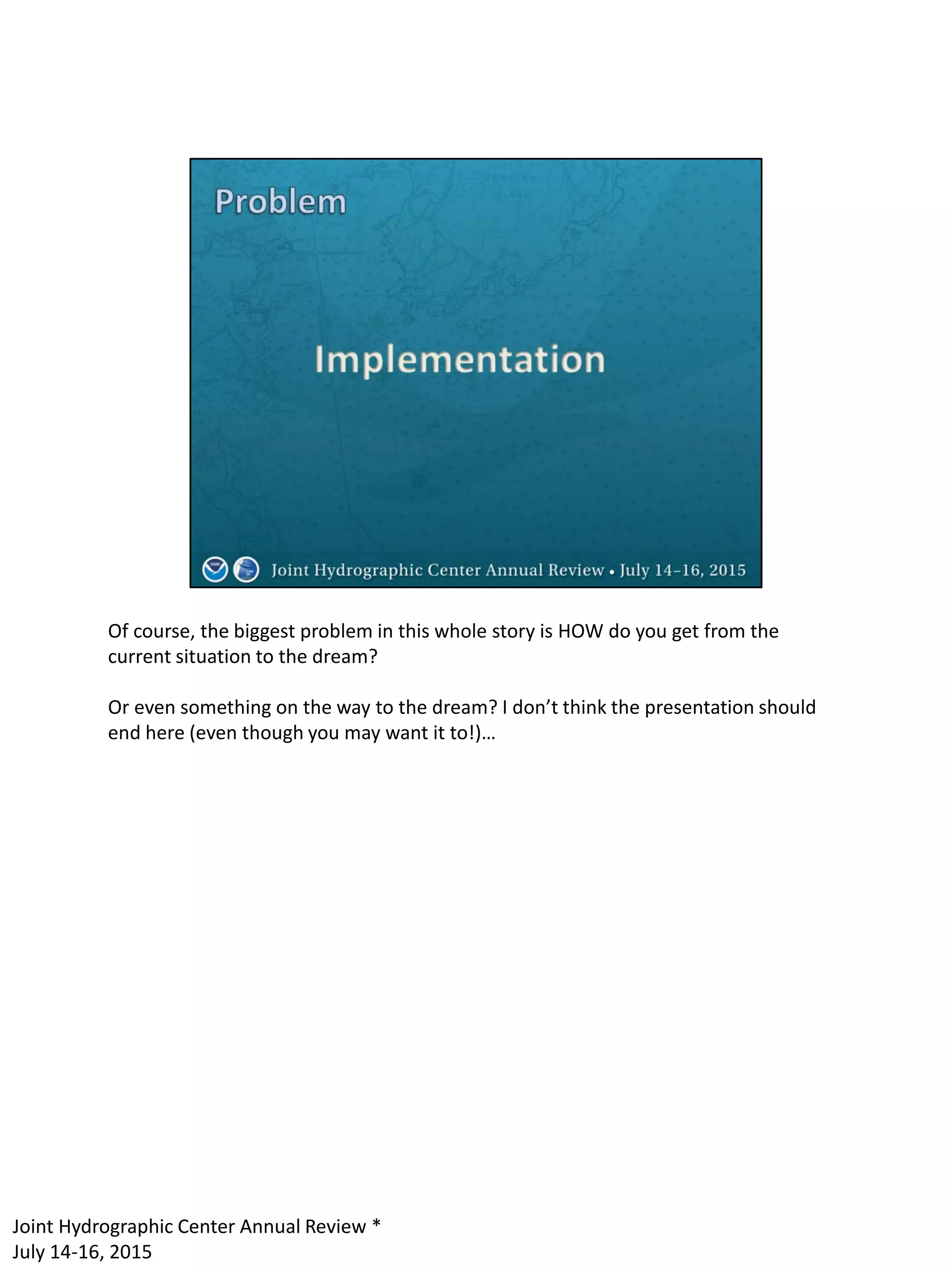 Of course, the biggest problem in this whole story is HOW do you get from the
current situation to the dream?
Or even something on the way to the dream? I don’t think the presentation should
end here (even though you may want it to!)…
Joint Hydrographic Center Annual Review *
July 14-16, 2015
 