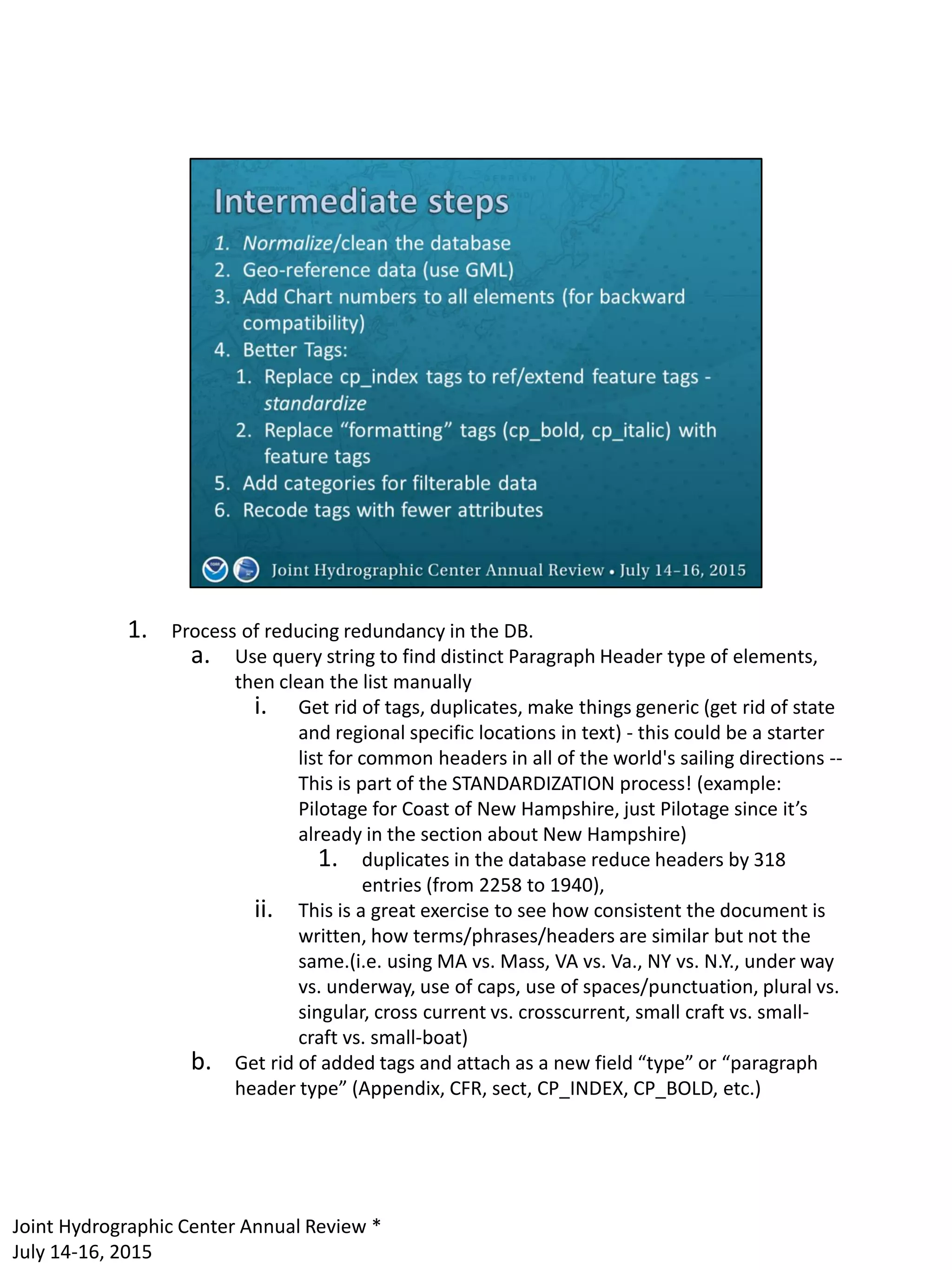 1. Process of reducing redundancy in the DB.
a. Use query string to find distinct Paragraph Header type of elements,
then clean the list manually
i. Get rid of tags, duplicates, make things generic (get rid of state
and regional specific locations in text) - this could be a starter
list for common headers in all of the world's sailing directions --
This is part of the STANDARDIZATION process! (example:
Pilotage for Coast of New Hampshire, just Pilotage since it’s
already in the section about New Hampshire)
1. duplicates in the database reduce headers by 318
entries (from 2258 to 1940),
ii. This is a great exercise to see how consistent the document is
written, how terms/phrases/headers are similar but not the
same.(i.e. using MA vs. Mass, VA vs. Va., NY vs. N.Y., under way
vs. underway, use of caps, use of spaces/punctuation, plural vs.
singular, cross current vs. crosscurrent, small craft vs. small-
craft vs. small-boat)
b. Get rid of added tags and attach as a new field “type” or “paragraph
header type” (Appendix, CFR, sect, CP_INDEX, CP_BOLD, etc.)
Joint Hydrographic Center Annual Review *
July 14-16, 2015
 