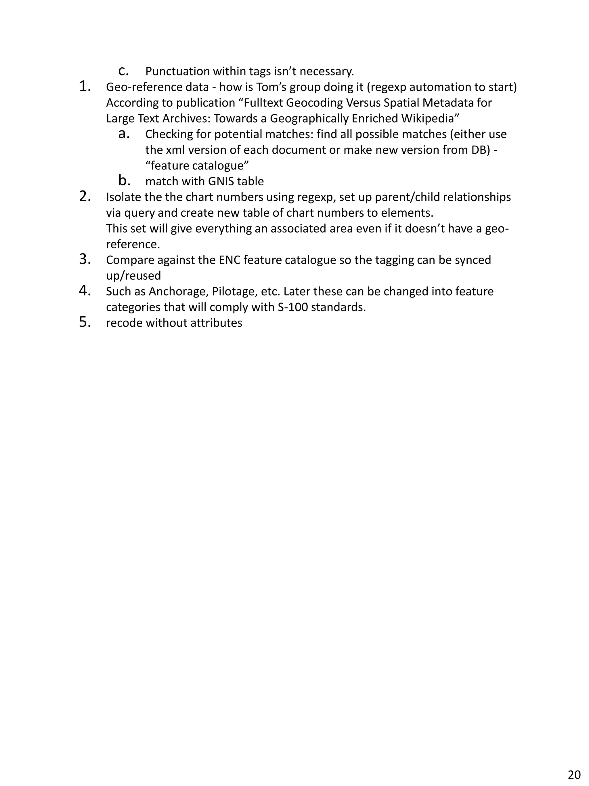 c. Punctuation within tags isn’t necessary.
1. Geo-reference data - how is Tom’s group doing it (regexp automation to start)
According to publication “Fulltext Geocoding Versus Spatial Metadata for
Large Text Archives: Towards a Geographically Enriched Wikipedia”
a. Checking for potential matches: find all possible matches (either use
the xml version of each document or make new version from DB) -
“feature catalogue”
b. match with GNIS table
2. Isolate the the chart numbers using regexp, set up parent/child relationships
via query and create new table of chart numbers to elements.
This set will give everything an associated area even if it doesn’t have a geo-
reference.
3. Compare against the ENC feature catalogue so the tagging can be synced
up/reused
4. Such as Anchorage, Pilotage, etc. Later these can be changed into feature
categories that will comply with S-100 standards.
5. recode without attributes
20
 
