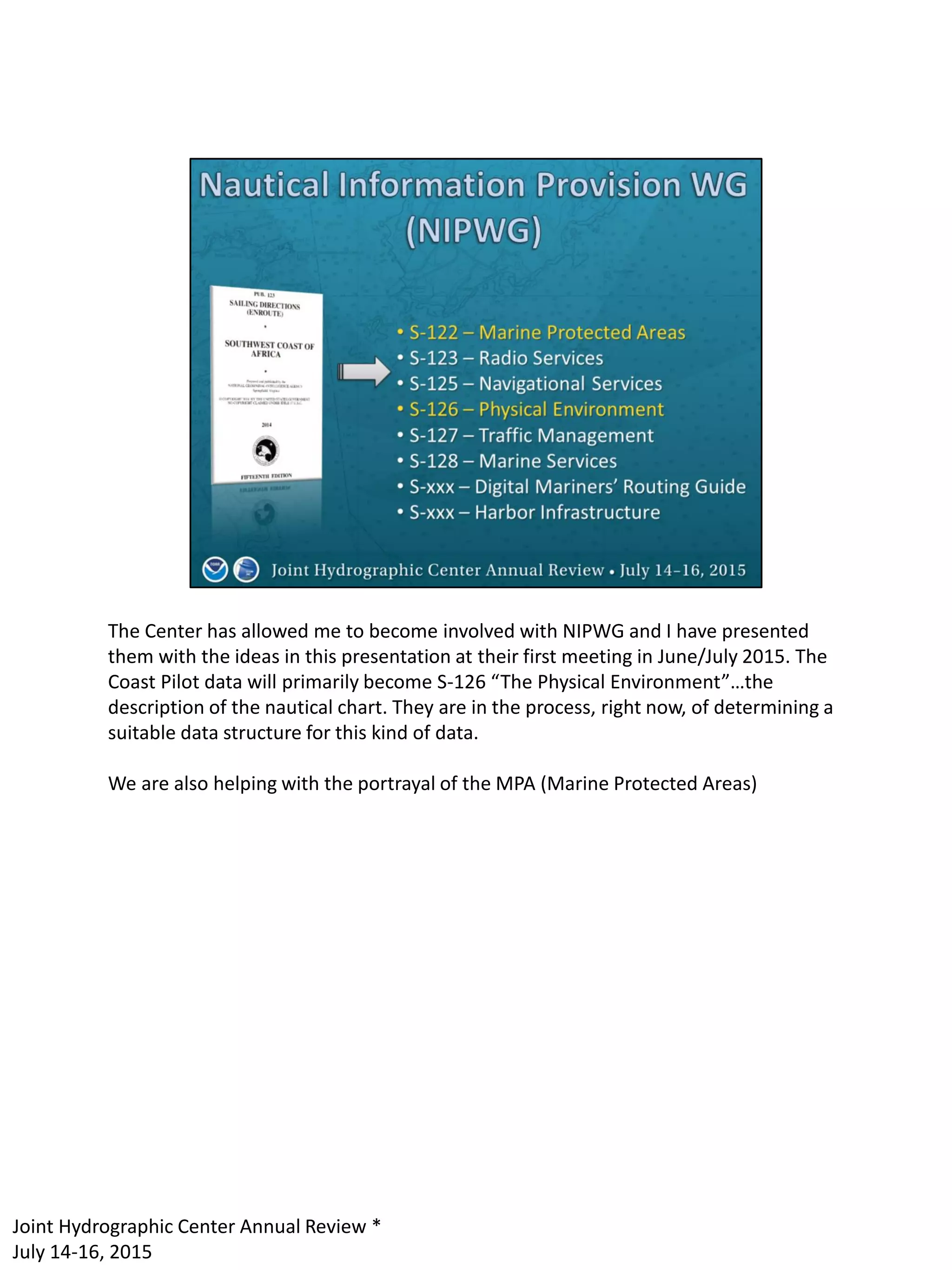 The Center has allowed me to become involved with NIPWG and I have presented
them with the ideas in this presentation at their first meeting in June/July 2015. The
Coast Pilot data will primarily become S-126 “The Physical Environment”…the
description of the nautical chart. They are in the process, right now, of determining a
suitable data structure for this kind of data.
We are also helping with the portrayal of the MPA (Marine Protected Areas)
Joint Hydrographic Center Annual Review *
July 14-16, 2015
 