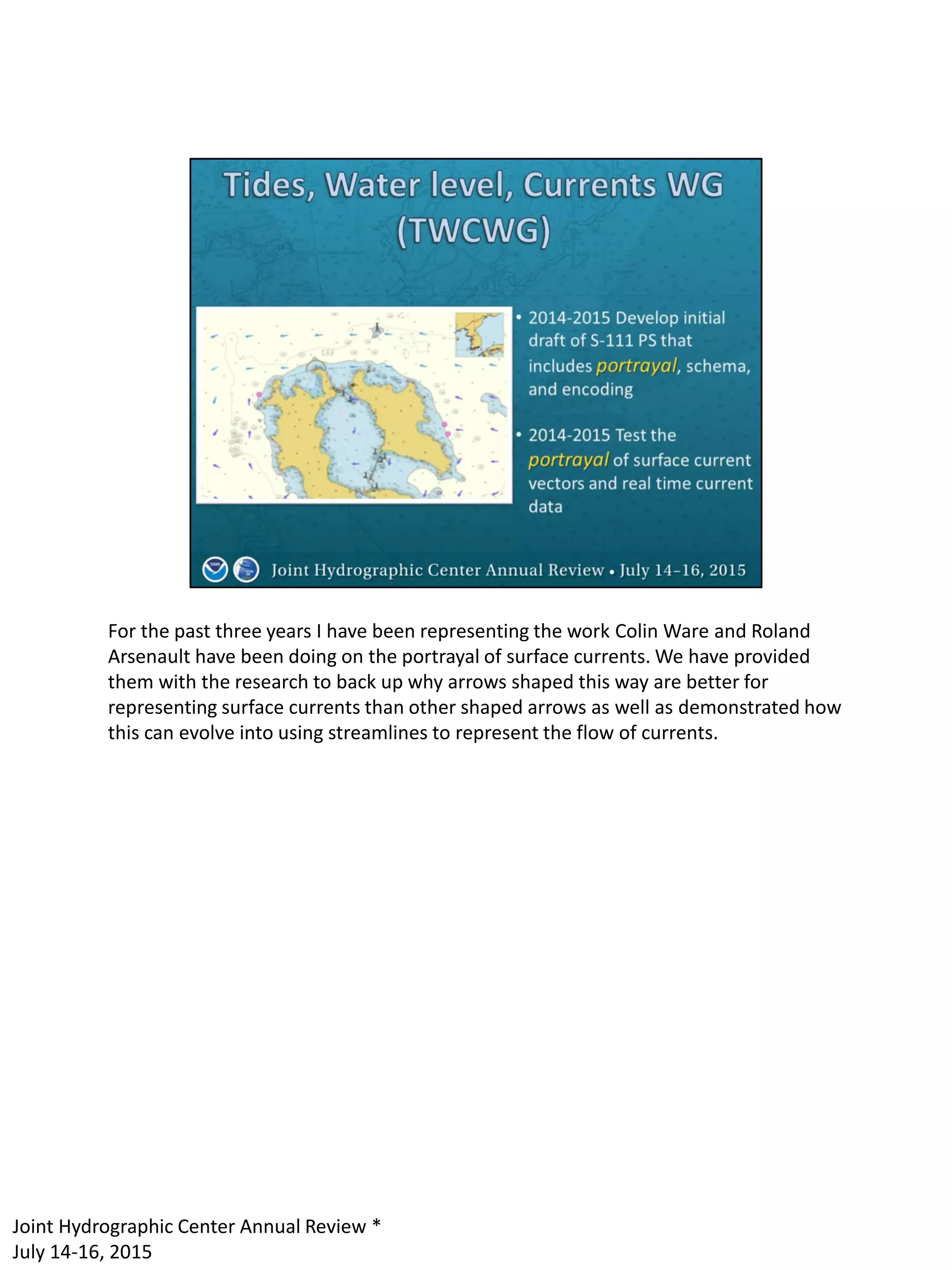 For the past three years I have been representing the work Colin Ware and Roland
Arsenault have been doing on the portrayal of surface currents. We have provided
them with the research to back up why arrows shaped this way are better for
representing surface currents than other shaped arrows as well as demonstrated how
this can evolve into using streamlines to represent the flow of currents.
Joint Hydrographic Center Annual Review *
July 14-16, 2015
 