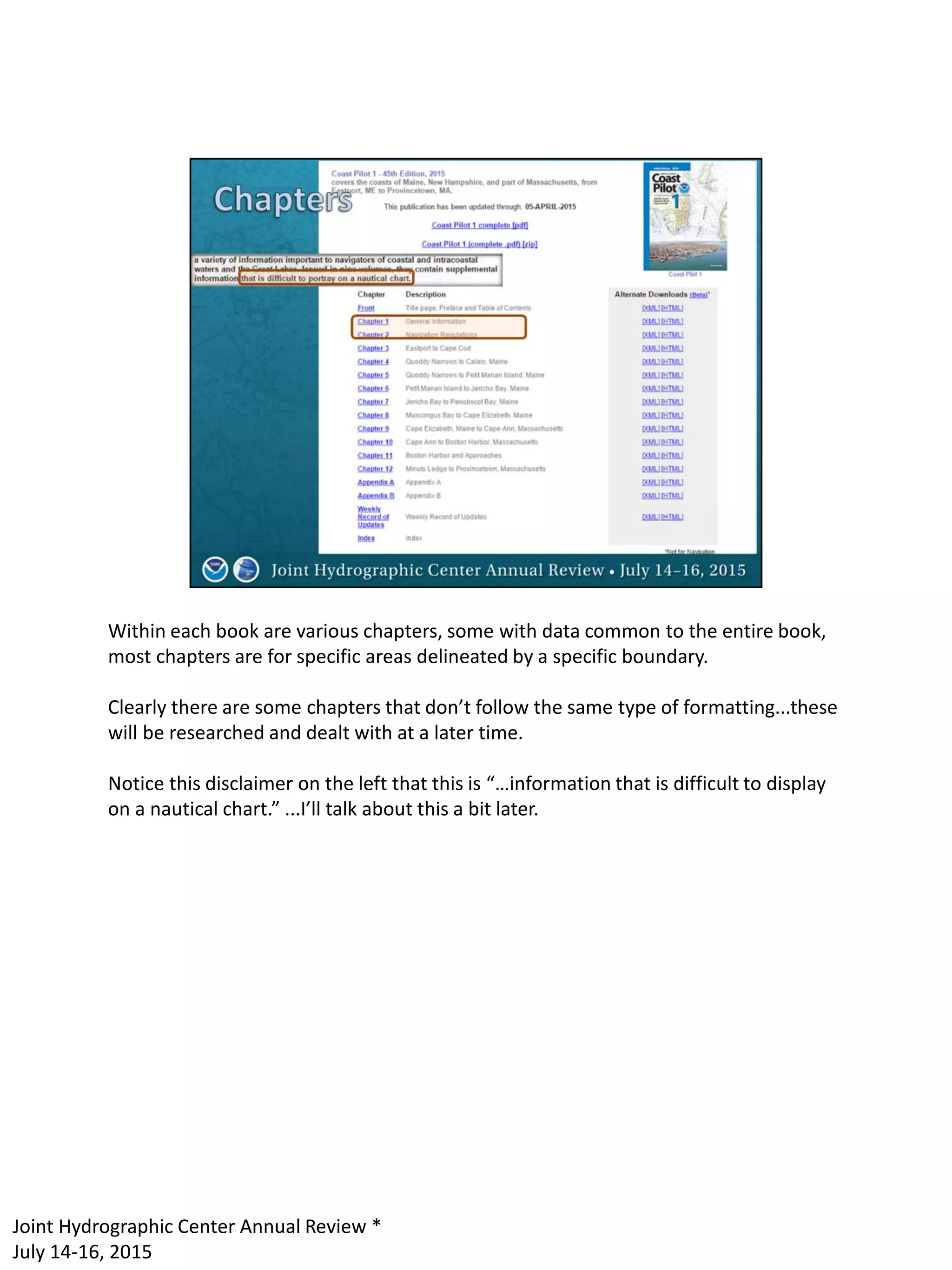 Within each book are various chapters, some with data common to the entire book,
most chapters are for specific areas delineated by a specific boundary.
Clearly there are some chapters that don’t follow the same type of formatting...these
will be researched and dealt with at a later time.
Notice this disclaimer on the left that this is “…information that is difficult to display
on a nautical chart.” ...I’ll talk about this a bit later.
Joint Hydrographic Center Annual Review *
July 14-16, 2015
 