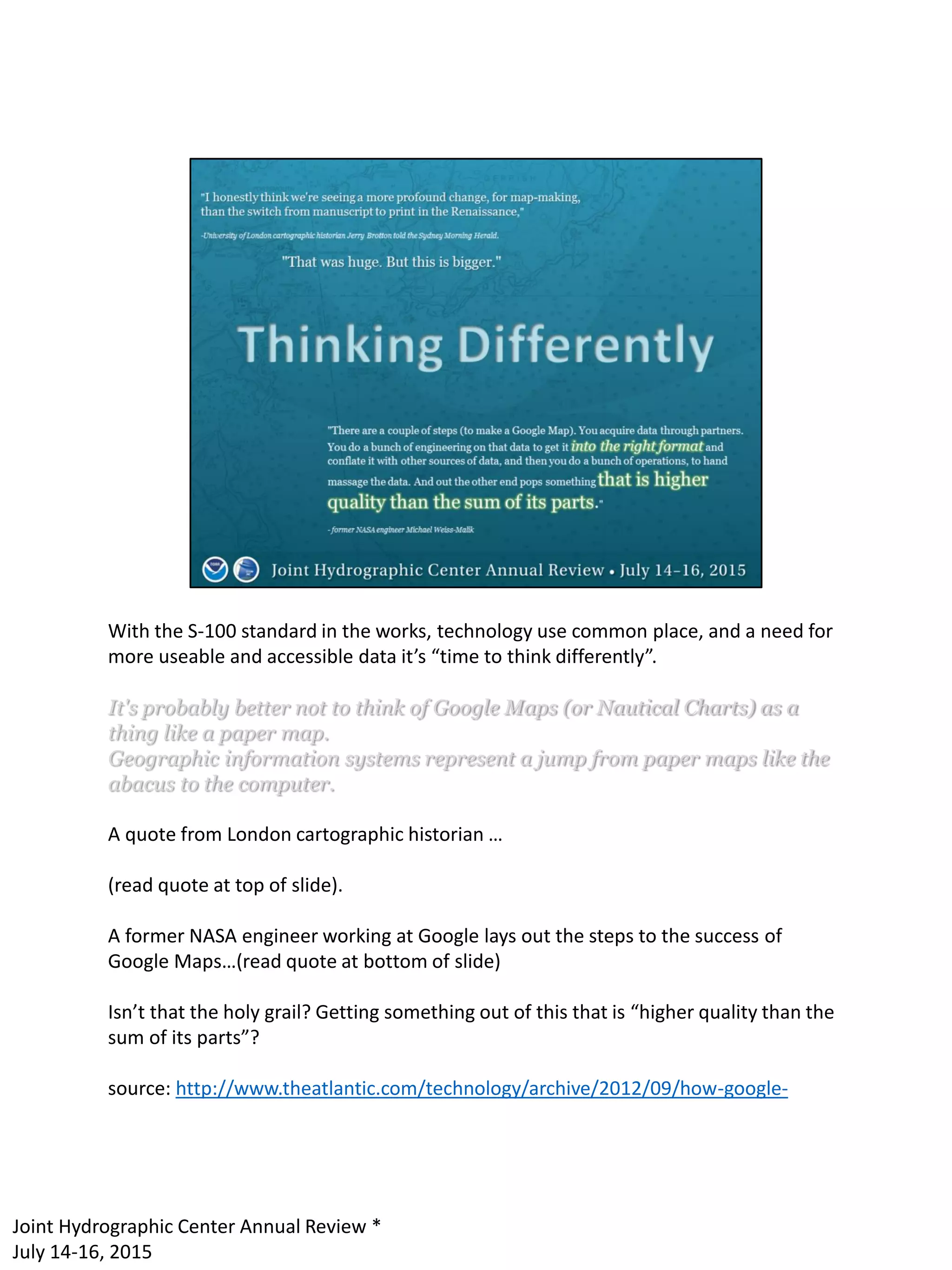 With the S-100 standard in the works, technology use common place, and a need for
more useable and accessible data it’s “time to think differently”.
It's probably better not to think of Google Maps (or Nautical Charts) as a
thing like a paper map.
Geographic information systems represent a jump from paper maps like the
abacus to the computer.
A quote from London cartographic historian …
(read quote at top of slide).
A former NASA engineer working at Google lays out the steps to the success of
Google Maps…(read quote at bottom of slide)
Isn’t that the holy grail? Getting something out of this that is “higher quality than the
sum of its parts”?
source: http://www.theatlantic.com/technology/archive/2012/09/how-google-
Joint Hydrographic Center Annual Review *
July 14-16, 2015
 