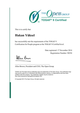 This is to certify that
Hakan Yüksel
has successfully met the requirements of the TOGAF 9
Certification for People program at the TOGAF 9 Certified level.
Date registered: 17 November 2014
Registration Number: 90354
_____________________________________
Allen Brown, President and CEO, The Open Group
TOGAF and The Open Group certification logo are trademarks of The Open Group. The certification logo
may only be used on or in connection with those products, persons, or organizations that have been
certified under this program. The certification register may be viewed at
http://www.opengroup.org/togaf9/cert/register.html
© Copyright 2014 The Open Group. All rights reserved.
 