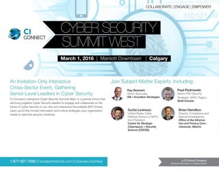 CI CYBER SECURITY
SUMMIT WEST
CI
March 1, 2016 | Marriott Downtown | Calgary
An Invitation-Only Interactive
Cross-Sector Event, Gathering
Senior-Level Leaders in Cyber Security
a C5 Group Company
Business Information in a Global Context
CI Connect’s interactive Cyber Security Summit West, is a premier forum that
will bring together Cyber Security leaders to engage and collaborate on the
future of Cyber Security in our new and Interactive Roundtable (IRT) format.
Learn up-to-the minute information and critical strategies your organization
needs to optimize security initiatives.
Brian Hamilton
Director, Compliance and
Special Investigations
Office of the Informa-
tion and Privacy Com-
missioner, Alberta
Ray Boisvert
Senior Associate
Hill + Knowlton Strategies
Curtis Levinson
United States Cyber
Defense Advisor to NATO
Vice President
Centre for Strategic
Cyberspace + Security
Science (CSCSS)
Paul Piotrowski
Senior PCD Security
Strategist, APAC Region,
Shell Canada
Join Subject-Matter Experts, Including:
	 1-877-927-7936 | CanadianInstitute.com/CybersecurityWest
COLLABORATE | ENGAGE | EMPOWER
 