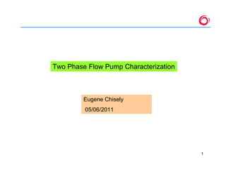 1
Two Phase Flow Pump Characterization
Eugene Chisely
05/06/2011
 
