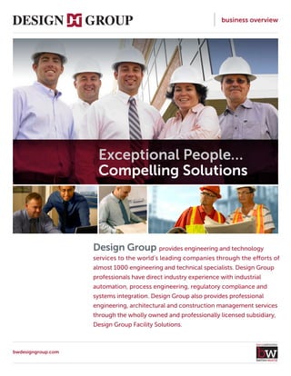 business overview
Design Group provides engineering and technology
services to the world’s leading companies through the efforts of
almost 1000 engineering and technical specialists. Design Group
professionals have direct industry experience with industrial
automation, process engineering, regulatory compliance and
systems integration. Design Group also provides professional
engineering, architectural and construction management services
through the wholly owned and professionally licensed subsidiary,
Design Group Facility Solutions.
Exceptional People…
Compelling Solutions
bwdesigngroup.com
 