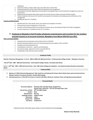 of debtors).
 Data entry of Sales, receipts, debit notes and credit notes in Oracle R12.
 Preparing production activity report (SLA) and reporting to the management.
 Calculating the bad debts ageing wise and sharing the consolidated report and intimating the management to pass the
journal entry.
 Updating and checking the daily activity reports for smooth closures of day to day and monthly activities
 Timely completion and closure of all month-end and quarter-end activities and sending closure confirmation to the
management.
 Handling the team of 17 members.
Awards and Achievements
 Awarded with two I-Star awards, three ramp awards and recognition memento.
 One promotion and one progression in three years.
 Transition of Airtel Money (Order Processing and customer top up reconciliation) Project from Delhi to Bangalore.
 One year experience in handling the team of 17 members.
 Employed at Mangalore Club (Provides wholesome entertainment and recreation for the members
and their Guests) as an Accounts Assistant, Mangalore from March 2010 till June 2011.
Roles and Responsibilities
 Preparing and accounting sales and purchase entries in Tally ERP.
 Monthly checking of physical stock and maintaining physical stock register of Bar and Mess.
 Handling and maintaining petty cash.
 Handling bank transactions – deposits and withdrawals.
 Accounting receipts, adjustment entries using tally ERP 9.0.
 Handling day to day sales & purchase activities.
Academic Profile
Bachelor of Business Management – B. B. M – 2006 to 2009 with High Second Class - Sri Bhuvanendra College, Karkala - Mangalore University.
PUC (12
th
Std) – 2005 - 2006 with Second Class - Christ King PU College, Karkala - Karnataka State Board.
S.S.L.C – (10
th
Std) – 2003 – 2005 with Second Class - Govt. High School, Malagrama Kudabettu – Karnataka Secondary Education Examination
Board.
Technical Skills
 Diploma in E-Office (Financial Management, Tally, PeachTree and DacEasy) & E-Finance (Excel, Word, Power point and Internet) from
Manipal Institute of Computer Education, Karkala (MS Package)
 Working Experience in Tally ERP 9.0, Oracle 11i and R12, MS Office, MS Access, Outlook, Printer and Vigil (Accounting software).
Personal Details
Permanent Address: Machado Villa, Pajinadka Mudar, Bajagoli Post,
Karkala Taluk, Udupi Dist – 574 122, Karnataka State, India.
Date & Place of Birth: 08
th
Feb 1989, Karkala
Gender: Male
Marital Status: Married
Languages Known: English & Hindi
Nationality:
Passport No:
Indian
H8209750
Visa Status: Employment
I declare that the information given above is true to the best of my knowledge.
Nelson Franky Machado
 