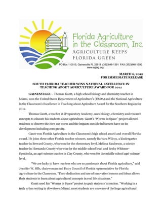MARCH 6, 2012
FOR IMMEDIATE RELEASE
SOUTH FLORIDA TEACHER WINS NATIONAL EXCELLENCE IN
TEACHING ABOUT AGRICULTURE AWARD FOR 2012
GAINESVILLE – Thomas Gantt, a high school biology and chemistry teacher in
Miami, won the United States Department of Agriculture’s (USDA) and the National Agriculture
in the Classroom’s Excellence in Teaching about Agriculture Award for the Southern Region for
2012.
Thomas Gantt, a teacher at iPreparatory Academy, uses biology, chemistry and research
concepts to educate his students about agriculture. Gantt’s “Worms in Space” project allowed
students to observe the corn ear worm and the impacts outside influences have on its
development including zero gravity.
Gantt won Florida Agriculture in the Classroom’s high school award and overall Florida
award. He joins three other Florida teacher winners, namely Barbara Wilcox, a kindergarten
teacher in Brevard County, who won for the elementary level, Melissa Raulerson, a science
teacher in Hernando County who won for the middle school level and Becky Whitmer-
Sponholtz, an agri-science teacher in Clay County, who won for the middle school agri-science
level.
“We are lucky to have teachers who are so passionate about Florida agriculture,” said
Jennifer W. Sills, chairwoman and Dairy Council of Florida representative for Florida
Agriculture in the Classroom. “Their dedication and use of innovative lessons and ideas allows
their students to learn about agricultural concepts in real life situations.”
Gantt used his “Worms in Space” project to grab students’ attention. “Working in a
truly urban setting in downtown Miami, most students are unaware of the huge agricultural
 