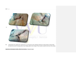 14 | P a g e
Department of Development Studies, Valley View University. Practicum II report
VI.
VII. Unfortunately this condition has continued for a very long time in the community that there are deep trenches created within
the land as the result of running surface water finding a path to flow through. These trenches created by the force of the surface
 