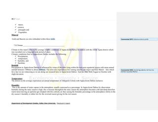 16 | P a g e
Department of Development Studies, Valley View University. Practicum II report
 maize,
 cassava,
 pineapple and
 Vegetables.
Mineral
Gold and Bauxite are also embedded within these rocks.
7.0 Climate ___________________________________________
Climate in this report refers to the average weather conditions of Appia-krom Dabiso in relation with the whole Apam district which
was recorded over a long and wide period of years.
Climatic conditions here in Appia-krom Dabiso includes the following;
 Precipitation,
 temperature,
 humidity, and
 Sunshine.
Rainfall
Precipitation in Appia-krom Dabiso is influenced by virtue of the town lying within the wet-semi equatorial region with mean annual
rainfall between 1500mm to about 2000mm. The town also experiences two raining seasons; the major one from March – July which
for a fact we are witnessing as we are doing our research here in Appia-krom Dabiso. And the other from August to October with
slight deviation.
Temperature
The district on the average experiences an annual temperature of 24degrees Celsius with Appia-krom Dabiso inclusive.
Humidity
This is the amount of water vapour in the atmosphere, usually expressed as a percentage. In Appia-krom Dabiso by observation
humidity during the rainy season is high, this is because throughout the rainy season the atmosphere becomes cold and damp therefore
warm moist moving air particles get clouded with this cold dry air thus raising the humidity percentage in the atmosphere whiles in the
dry season’s humidity is rather low for the reversed reason giving for the wet season.
Commented [W1]: Reference district profile
Commented [W2]: Rainfall figure&infos. Ref from the
DISTRICT Assembly PROFILE
 